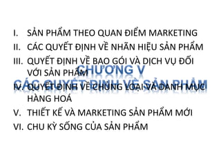 I. SẢN PHẨM THEO QUAN ĐIỂM MARKETING
II. CÁC QUYẾT ĐỊNH VỀ NHÃN HIỆU SẢN PHẨM
III. QUYẾT ĐỊNH VỀ BAO GÓI VÀ DỊCH VỤ ĐỐI
VỚI SẢN PHẨM
IV. QUYẾT ĐỊNH VỀ CHỦNG LOẠI VÀ DANH MỤC
HÀNG HOÁ
V. THIẾT KẾ VÀ MARKETING SẢN PHẨM MỚI
VI. CHU KỲ SỐNG CỦA SẢN PHẨM
 