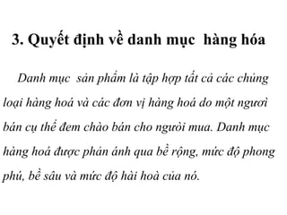 3. Quyết định về danh mục hàng hóa
Danh mục sản phẩm là tập hợp tất cả các chủng
loại hàng hoá và các đơn vị hàng hoá do một ngươì
bán cụ thể đem chào bán cho ngưòi mua. Danh mục
hàng hoá được phản ánh qua bề rộng, mức độ phong
phú, bề sâu và mức độ hài hoà của nó.
 