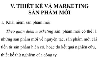 V. THIẾT KẾ VÀ MARKETING
SẢN PHẨM MỚI
1. Khái niệm sản phẩm mới
Theo quan điểm marketing sản phẩm mới có thể là
những sản phẩm mới về nguyên tắc, sản phẩm mới cải
tiến từ sản phẩm hiện có, hoặc do kết quả nghiên cứu,
thiết kế thử nghiệm của công ty.
 