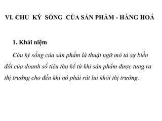 VI. CHU KỲ SỐNG CỦA SẢN PHẨM - HÀNG HOÁ
1. Khái niệm
Chu kỳ sống của sản phẩm là thuật ngữ mô tả sự biến
đổi của doanh số tiêu thụ kể từ khi sản phẩm được tung ra
thị trường cho đến khi nó phải rút lui khỏi thị trường.
 