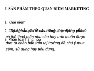 I. SẢN PHẨM THEO QUAN ĐIỂM MARKETING
1. Khái niệm
2. Cấp độ các yếu tố cấu thành đơn vị sản phẩm
3. Phân loại hàng hoá
Sản phẩm là tất cả những cái, những yếu tố
có thế thoả mãn nhu cầu hay ước muốn được
đưa ra chào bán trên thị trường để chú ý mua
sắm, sử dụng hay tiêu dùng.
 