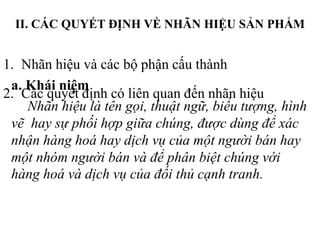 II. CÁC QUYẾT ĐỊNH VỀ NHÃN HIỆU SẢN PHẨM
1. Nhãn hiệu và các bộ phận cấu thành
2. Các quyết định có liên quan đến nhãn hiệu
a. Khái niệm
Nhãn hiệu là tên gọi, thuật ngữ, biểu tượng, hình
vẽ hay sự phối hợp giữa chúng, được dùng để xác
nhận hàng hoá hay dịch vụ của một người bán hay
một nhóm người bán và để phân biệt chúng với
hàng hoá và dịch vụ của đối thủ cạnh tranh.
 