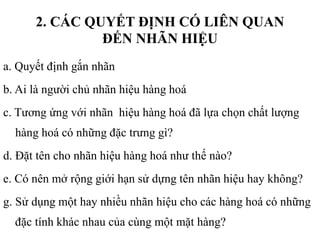 2. CÁC QUYẾT ĐỊNH CÓ LIÊN QUAN
ĐẾN NHÃN HIỆU
a. Quyết định gắn nhãn
b. Ai là người chủ nhãn hiệu hàng hoá
c. Tương ứng với nhãn hiệu hàng hoá đã lựa chọn chất lượng
hàng hoá có những đặc trưng gì?
d. Đặt tên cho nhãn hiệu hàng hoá như thế nào?
e. Có nên mở rộng giới hạn sử dựng tên nhãn hiệu hay không?
g. Sử dụng một hay nhiều nhãn hiệu cho các hàng hoá có những
đặc tính khác nhau của cùng một mặt hàng?
 