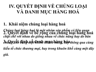 IV. QUYẾT ĐỊNH VỀ CHỦNG LOẠI
VÀ DANH MỤC HÀNG HOÁ
1. Khái niệm chủng loại hàng hoá
2. Quyết định về bề rộng của chủng loại hàng hoá
3. Quyết định về danh mục hàng hóa
Chủng loại hàng hoá là một nhóm sản phẩm có liên quan
chặt chẽ với nhau do giống nhau về chức năng hay do bán
chung cho cùng một nhóm khách hàng, hay thông qua cùng
kiểu tổ chức thương mại, hay trong khuôn khổ cùng một dãy
giá.
 
