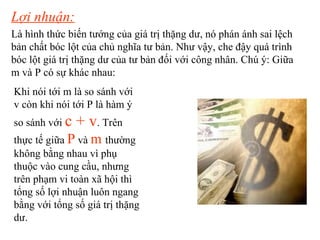 Lợi nhuận:   Là hình thức biến tướng của giá trị thặng dư, nó phán ánh sai lệch bản chất bóc lột của chủ nghĩa tư bản. Như vậy, che đậy quá trình bóc lột giá trị thặng dư của tư bản đối với công nhân. Chú ý: Giữa m và P có sự khác nhau: Khi nói tới m là so sánh với v còn khi nói tới P là hàm ý   so sánh với   c + v .  Trên thực tế giữa   P  và   m   thường không bằng nhau vì phụ thuộc vào cung cầu, nhưng trên phạm vi toàn xã hội thì tổng số lợi nhuận luôn ngang bằng với tổng số giá trị thặng dư. 