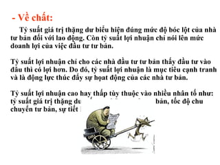 - Về chất: Tỷ suất giá trị thặng dư biểu hiện đúng mức độ bóc lột của nhà tư bản đối với lao động. Còn tỷ suất lợi nhuận chỉ nói lên mức doanh lợi của việc đầu tư tư bản. Tỷ suất lợi nhuận chỉ cho các nhà đầu tư tư bản thấy đầu tư vào đâu thì có lợi hơn. Do đó, tỷ suất lợi nhuận là mục tiêu cạnh tranh và là động lực thúc đẩy sự họat động của các nhà tư bản. Tỷ suất lợi nhuận cao hay thấp tùy thuộc vào nhiều nhân tố như: tỷ suất giá trị thặng dư, cấu tạo hữu cơ của tư bản, tốc độ chu chuyển tư bản, sự tiết kiệm tư bản bất biến. 
