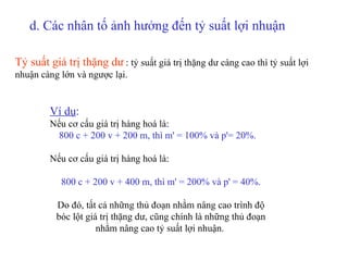 Tỷ suất giá trị thặng dư   :  tỷ suất giá trị thặng dư càng cao thì tỷ suất lợi nhuận càng lớn và ngược lại.      Ví dụ : Nếu cơ cấu giá trị hàng hoá là: 800 c + 200 v + 200 m, thì m' = 100% và p'= 20%.   Nếu cơ cấu giá trị hàng hoá là: 800 c + 200 v + 400 m, thì m' = 200% và p' = 40%.   Do đó, tất cả những thủ đoạn nhằm nâng cao trình độ bóc lột giá trị thặng dư, cũng chính là những thủ đoạn nhằm nâng cao tỷ suất lợi nhuận.  d.  Các nhân tố ảnh hưởng đến tỷ suất lợi nhuận   