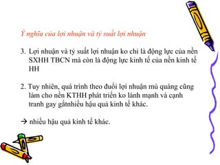 Ý nghĩa của lợi nhuận và tỷ suất lợi nhuận Lợi nhuận và tỷ suất lợi nhuận ko chỉ là động lực của nền SXHH TBCN mà còn là động lực kinh tế của nền kinh tế HH 2. Tuy nhiên, quá trình theo đuổi lợi nhuận mù quáng cũng làm cho nền KTHH phát triển ko lành mạnh và cạnh tranh gay gắtnhiều hậu quả kinh tế khác.    nhiều hậu quả kinh tế khác. 