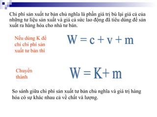 Chi phí sản xuất tư bản chủ nghĩa là phần giá trị bù lại giá cả của những tư liệu sản xuất và giá cả sức lao động đã tiêu dùng để sản xuất ra hàng hóa cho nhà tư bản. So sánh giữa chi phí sản xuất tư bản chủ nghĩa và giá trị hàng hóa có sự khác nhau cả về chất và lượng. W = c + v + m  Chuyển thành Nếu dùng K để chỉ chi phí sản xuất tư bản thì  W = K+ m 