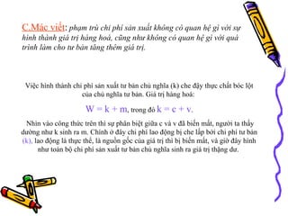 C.Mác viết :   phạm trù chi phí sản xuất không có quan hệ gì với sự hình thành giá trị hàng hoá, cũng như không có quan hệ gì với quá trình làm cho tư bản tăng thêm giá trị.  Việc hình thành chi phí sản xuất tư bản chủ nghĩa (k) che đậy thực chất bóc lột của chủ nghĩa tư bản. Giá trị hàng hoá:  W = k + m , trong đó  k = c + v . Nhìn vào công thức trên thì sự phân biệt giữa c và v đã biến mất, người ta thấy dường như k sinh ra m. Chính ở đây chi phí lao động bị che lấp bởi chi phí tư bản  (k),  lao động là thực thể, là nguồn gốc của giá trị thì bị biến mất, và giờ đây hình như toàn bộ chi phí sản xuất tư bản chủ nghĩa sinh ra giá trị thặng dư.  