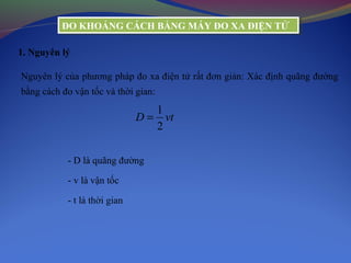 ĐO KHOẢNG CÁCH BẰNG MÁY ĐO XA ĐIỆN TỬĐO KHOẢNG CÁCH BẰNG MÁY ĐO XA ĐIỆN TỬ
1. Nguyên lý
Nguyên lý của phương pháp đo xa điện tử rất đơn giản: Xác định quãng đường
bằng cách đo vận tốc và thời gian:
1
2
D vt=
- D là quãng đường
- v là vận tốc
- t là thời gian
 