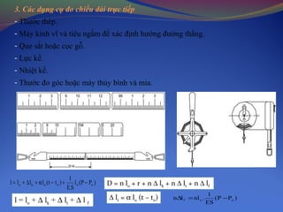 3. Các dụng cụ đo chiều dài trực tiếp
1 2 3 9 10 11 12 99 1 2 3
21 9 10 1M 5 20
20 M
- Thước thép.
- Máy kinh vĩ và tiêu ngắm để xác định hướng đường thẳng.
- Que sắt hoặc cọc gỗ.
- Lực kế.
- Nhiệt kế.
- Thước đo góc hoặc máy thủy bình và mia.
)PP(l
S.E
1
)tt(llll ooooko −+−α+∆+=
l = lo + ∆ lk + ∆ lt + ∆ l f
D = n lo + r + n ∆ lk + n ∆ lt + n ∆ lf
∆ lt = α lo (t – to) )PP(
ES
1
.nlln oof −=∆
 