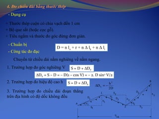 4. Đo chiều dài bằng thước thép
- Dụng cụ
- Chuẩn bị
+ Thước thép cuộn có chia vạch đến 1 cm
+ Bộ que sắt (hoặc cọc gỗ).
+ Tiêu ngắm và thước đo góc đứng đơn giản.
- Công tác đo đạc
D = n lo + r + n ∆ lk + n ∆ lt
Chuyển từ chiều dài nằm nghiêng về nằm ngang.
1. Trường hợp đo góc nghiêng V
2. Trường hợp đo hiệu độ cao h
∆DV = S – D = – D(1 – cos V) = – 2. D sin2
V/2
S = D + ∆DV
S = D + ∆Dh
D2
h
D
2
h −=∆
3. Trường hợp đo chiều dài đoạn thẳng
trên địa hình có độ dốc không đều
AB
S
1S
A 1V
2
S
V2
1
3V
h2
3
D
B
3
h
3
S2
1h
2
D1
D
 