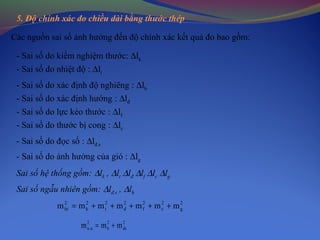 5. Độ chính xác đo chiều dài bằng thước thép
Các nguồn sai số ảnh hưởng đến độ chính xác kết quả đo bao gồm:
- Sai số do kiểm nghiệm thước: ∆lk
- Sai số do nhiệt độ : ∆lt
- Sai số do xác định độ nghiêng : ∆lh
- Sai số do xác định hướng : ∆lđ
- Sai số do lực kéo thước : ∆lf
- Sai số do thước bị cong : ∆lc
- Sai số do đọc số : ∆lđ.s
- Sai số do ảnh hưởng của gió : ∆lg
Sai số hệ thống gồm: ∆lk , ∆lt ∆lđ ∆lf ∆lc ∆lg
Sai số ngẫu nhiên gồm: ∆lđ.s , ∆lh
2
g
2
c
2
f
2
d
2
t
2
k
2
ht mmmmmmm +++++=
2
ds
2
h
2
n.n mmm +=
 