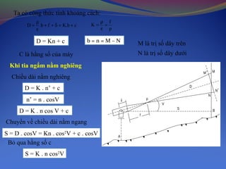 Ta có công thức tính khoảng cách:
cb.Kfb.D +=δ++
ε
ρ
=
D = Kn + c
p
f
K =
ε
ρ
=
b = n = M – N
C là hằng số của máy
M là trị số dây trên
N là trị số dây dưới
A
S
B
N
F
f
D
M M
N
V
δ
Khi tia ngắm nằm nghiêng
Chiều dài nằm nghiêng
D = K . n’ + c
n’ = n . cosV
D = K . n cos V + c
Chuyển về chiều dài nằm ngang
S = D . cosV = Kn . cos2
V + c . cosV
Bỏ qua hằng số c
S = K . n cos2
V
 
