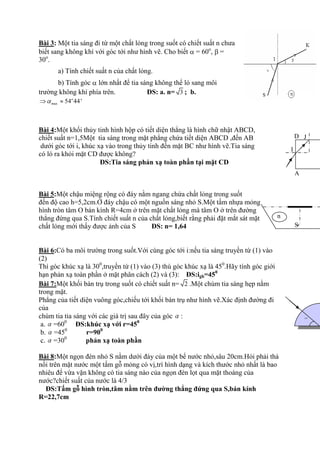 Bài 3: Một tia sáng đi từ một chất lỏng trong suốt có chiết suất n chưa
biết sang không khì với góc tới như hính vẽ. Cho biết = 60o
, =
30o
.
a) Tình chiết suất n của chất lỏng.
b) Tính góc lớn nhất để tia sáng không thể ló sang môi
trường không khì phìa trên. ĐS: a. n= 3 ; b.
ax 54 44'o
m
Bài 4:Một khối thủy tinh hính hộp có tiết diện thẳng là hính chữ nhật ABCD,
chiết suất n=1,5Một tia sáng trong mặt phẳng chứa tiết diện ABCD ,đến AB
dưới góc tới i, khúc xạ vào trong thủy tinh đến mặt BC như hính vẽ.Tia sáng
có ló ra khỏi mặt CD được không?
ĐS:Tia sáng phản xạ toàn phần tại mặt CD
Bài 5:Một chậu miệng rộng có đáy nằm ngang chứa chất lỏng trong suốt
đến độ cao h=5,2cm.Ở đáy chậu có một nguồn sáng nhỏ S.Một tấm nhựa mỏng
hính tròn tâm O bán kình R=4cm ở trên mặt chất lỏng mà tâm O ở trên đường
thẳng đứng qua S.Tình chiết suất n của chất lỏng,biết rằng phải đặt mắt sát mặt
chất lỏng mới thấy được ảnh của S ĐS: n= 1,64
Bài 6:Có ba môi trường trong suốt.Với cùng góc tới i:nếu tia sáng truyền từ (1) vào
(2)
Thí góc khúc xạ là 300
,truyền từ (1) vào (3) thù góc khúc xạ là 450
.Hãy tình góc giới
hạn phản xạ toàn phần ở mặt phân cách (2) và (3): ĐS:igh=450
Bài 7:Một khối bán trụ trong suốt có chiết suất n= 2 .Một chùm tia sáng hẹp nằm
trong mặt.
Phẳng của tiết diện vuông góc,chiếu tới khối bán trụ như hính vẽ.Xác định đường đi
của
chùm tia tia sáng với các giá trị sau đây của góc :
a. =600
ĐS:khúc xạ với r=450
b. =450
r=900
c. =300
phản xạ toàn phần
Bài 8:Một ngọn đèn nhỏ S nằm dưới đáy của một bể nước nhỏ,sâu 20cm.Hỏi phải thả
nổi trên mặt nước một tấm gỗ mỏng có vị,trì hính dạng và kìch thước nhỏ nhất là bao
nhiêu để vừa vặn không có tia sáng nào của ngọn đèn lọt qua mặt thoáng của
nước?chiết suất của nước là 4/3
ĐS:Tấm gỗ hình tròn,tâm nằm trên đường thẳng đứng qua S,bán kính
R=22,7cm
A
D
I
J
S°
n
 