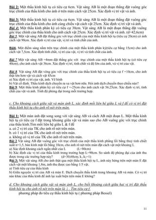 11
Bài 2: Một thấu kính hội tụ có tiêu cự 6cm. Vật sáng AB là một đoạn thẳng đặt vuông góc
trục chính của thấu kính cho ảnh ở trên màn cách vật 25cm. Xác định vị trí vật và ảnh.
Bài 3: Một thấu kính hội tụ có tiêu cự 6cm. Vật sáng AB là một đoạn thẳng đặt vuông góc
trục chính của thấu kính cho ảnh cùng chiều vật cách vật 25cm. Xác định vị trí vật và ảnh.
Bài 4: Một thấu kính phân kỳ có tiêu cự 30cm. Vật sáng AB là một đoạn thẳng đặt vuông
góc trục chính của thấu kính cho ảnh cách vật 25cm. Xác định vị trí vật và ảnh. (d=42,6cm)
Bài 5. Một vật sáng AB đặt thẳng góc với trục chính của một thấu kính hội tụ (tiêu cự 20cm) có ảnh
cách vật 90cm. Xác định vị trí của vật, vị trí và tính chất của ảnh.
Bài6. Một điểm sáng nằm trên trục chính của một thấu kính phân kỳ(tiêu cự bằng 15cm) cho ảnh
cách vật 7,5cm. Xác định tính chất, vị trí của vật, vị trí và tính chất của ảnh.
Bài 7 Một vật sáng AB =4mm đặt thẳng góc với trục chính của một thấu kính hội tụ (có tiêu cự
40cm), cho ảnh cách vật 36cm. Xác định vị trí, tính chất và độ lớn của ảnh, và vị trí của vật.
Bài 8. Vật sáng AB đặt vông góc với trục chính của thấu kính hội tụ có tiêu cự f =10cm, cho ảnh
thật lớn hơn vật và cách vật 45cm
a) Xác định vị trí của vật, ảnh. Vẽ hình
b) Vật cố định. Thấu kính dịch chuyển ra xa vật hơn nữa. Hỏi ảnh dịch chuyển theo chiều nào?
Bài 9. Một thấu kính phân kỳ có tiêu cự f =-25cm cho ảnh cách vật 56,25cm. Xác định vị trí, tính
chất của vật và ảnh. Tính độ phóng đại trong mỗi trường hợp.
c. Cho khoảng cách giữa vật và màn ảnh L, xác định mối liên hệ giữa L và f để có vị trí đặt
thấu kính hội tụ cho ảnh rõ nét trên màn.
Bài 1: Một màn ảnh đặt song song với vật sáng AB và cách AB một đoạn L. Một thấu kính
hội tụ có tiêu cự f đặt trong khoảng giữa vật và màn sao cho AB vuông góc với trục chính
của thấu kính.Tìm mối liên hệ giữa L & f để
a. có 2 vị trí của TK cho ảnh rõ nét trên màn.
b. có 1 vị trí của TK cho ảnh rõ nét trên màn.
a. không có vị trí của TK cho ảnh rõ nét trên màn.
Bài 2 Vật sáng AB đặt vuông góc với trục chính của một thấu kính phẳng lồi bằng thuỷ tinh chiết
suất n=1,5, bán kính mặt lồi bằng 10cm, cho ảnh rõ nét trên màn đặt cách vật một khoảng L
a) Xác định khoảng cách ngắn nhất của L (L=80cm)
b) Xác định các vị trí của thấu kính trong trường hợp L=90cm. So sánh độ phóng đại của ảnh thu
được trong các trường hợp này? (d=30,60cm; k1.k2=1)
Bài 3: Một vật sáng AB cho ảnh thật qua một thấu kính hội tụ L, ảnh này hứng trên một màn E đặt
cách vật một khoảng 1,8m, ảnh thu được cao bằng 1/5 vật.
a) Tính tiêu cự của thấu kính
b) Giữa nguyên vị trí của AB và màn E. Dịch chuyển thấu kính trong khoảng AB và màn. Có vị trí
nào khác của thấu kính để ảnh lại xuất hiện trên màn E không?
d. Cho khoảng cách giữa vật và màn ảnh L, cho biết khoảng cách giữa hai vị trí đặt thấu
kính hội tụ cho ảnh rõ nét trên màn là l . Tìm tiêu cự f.
phương pháp đo tiêu cự thấu kính hội tụ ( phương pháp Bessel)
 
