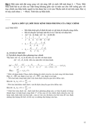 12
Bài 1 Một màn ảnh đặt song song với vật sáng AB và cách AB một đoạn L = 72cm. Một
thấu kính hội tụ có tiêu cự f đặt trong khoảng giữa vật và màn sao cho AB vuông góc với
trục chính của thấu kính, người ta tìm được hai vị trí của TKcho ảnh rõ nét trên màn. Hai vị
trí này cách nhau l = 48cm. Tính tiêu cự thấu kính.
________________________________________________________________________________
_____
DẠNG 4. DỜI VẬT, DỜI THẤU KÍNH THEO PHƢƠNG CỦA TRỤC CHÍNH
A.LÍ THUYẾT
- Khi thấu kính giữ cố định thì ảnh và vật luôn di chuyển cùng chiều.
- Khi di chuyển vật hoặc ảnh thì d và d’
liên hệ với nhau bởi:
- d = d2 - d1 hoặc d = d1 – d2 khi đó:
- ''
11
'
11
11111
ddddddf
-
f
df
df
f
d
d
k
'
1
11
'
1
1
-
f
df
df
f
d
d
k
'
2
22
'
2
2
 