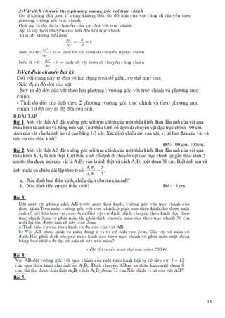 13
B.BÀI TẬP
Bài 1. Một vật thật AB đặt vuông góc với trục chính của một thấu kính. Ban đầu ảnh của vật qua
thấu kính là ảnh ảo và bằng nửa vật. Giữ thấu kính cố định di chuyển vật dọc trục chính 100 cm.
Ảnh của vật vẫn là ảnh ảo và cao bằng 1/3 vật. Xác định chiều dời của vật, vị trí ban đầu của vật và
tiêu cự của thấu kính?
ĐA: 100 cm; 100cm.
Bài 2. Một vật thật AB đặt vuông góc với trục chính của một thấu kính. Ban đầu ảnh của vật qua
thấu kính A1B1 là ảnh thật. Giữ thấu kính cố định di chuyển vật dọc trục chính lại gần thấu kính 2
cm thì thu được ảnh của vật là A2B2 vẫn là ảnh thật và cách A1B1 một đoạn 30 cm. Biết ảnh sau và
ảnh trước có chiều dài lập theo tỉ số
3
5
11
22
BA
BA
.
a. Xác định loại thấu kính, chiều dịch chuyển của ảnh?
b. Xác định tiêu cự của thấu kính? ĐA: 15 cm.
Bài 3:
Bài 4:
Bài 5:
 