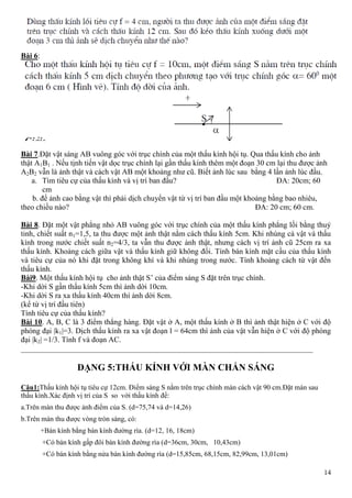 14
Bài 6:
Bài 7.Đặt vật sáng AB vuông góc với trục chính của một thấu kính hội tụ. Qua thấu kính cho ảnh
thật A1B1 . Nếu tịnh tiến vật dọc trục chính lại gần thấu kính thêm một đoạn 30 cm lại thu được ảnh
A2B2 vẫn là ảnh thật và cách vật AB một khoảng như cũ. Biết ảnh lúc sau bằng 4 lần ảnh lúc đầu.
a. Tìm tiêu cự của thấu kính và vị trí ban đầu? ĐA: 20cm; 60
cm
b. để ảnh cao bằng vật thì phải dịch chuyển vật từ vị trí ban đầu một khoảng bằng bao nhiêu,
theo chiều nào? ĐA: 20 cm; 60 cm.
Bài 8. Đặt một vật phẳng nhỏ AB vuông góc với trục chính của một thấu kính phẳng lồi bằng thuỷ
tinh, chiết suất n1=1,5, ta thu được một ảnh thật nằm cách thấu kính 5cm. Khi nhúng cả vật và thấu
kính trong nước chiết suất n2=4/3, ta vẫn thu được ảnh thật, nhưng cách vị trí ảnh cũ 25cm ra xa
thấu kính. Khoảng cách giữa vật và thấu kính giữ không đổi. Tính bán kính mặt cầu của thấu kính
và tiêu cự của nó khi đặt trong không khí và khi nhúng trong nước. Tính khoảng cách từ vật đến
thấu kính.
Bài9. Một thấu kính hội tụ cho ảnh thật S’ của điểm sáng S đặt trên trục chính.
-Khi dời S gần thấu kính 5cm thì ảnh dời 10cm.
-Khi dời S ra xa thấu kính 40cm thì ảnh dời 8cm.
(kể từ vị trí đầu tiên)
Tính tiêu cự của thấu kính?
Bài 10. A, B, C là 3 điểm thẳng hàng. Đặt vật ở A, một thấu kính ở B thì ảnh thật hiện ở C với độ
phóng đại |k1|=3. Dịch thấu kính ra xa vật đoạn l = 64cm thì ảnh của vật vẫn hiện ở C với độ phóng
đại |k2| =1/3. Tính f và đoạn AC.
____________________________________________________________________________
DẠNG 5:THẤU KÍNH VỚI MÀN CHẮN SÁNG
Câu1:Thấu kính hội tụ tiêu cự 12cm. Điểm sáng S nằm trên trục chính màn cách vật 90 cm.Đặt màn sau
thấu kính.Xác định vị trí của S so với thấu kính để:
a.Trên màn thu được ảnh điểm của S. (d=75,74 và d=14,26)
b.Trên màn thu được vòng tròn sáng, có:
+Bán kính bằng bán kính đường rìa. (d=12, 16, 18cm)
+Có bán kính gấp đôi bán kính đường rìa (d=36cm, 30cm, 10,43cm)
+Có bán kính bằng nửa bán kính đường rìa (d=15,85cm, 68,15cm, 82,99cm, 13,01cm)
 