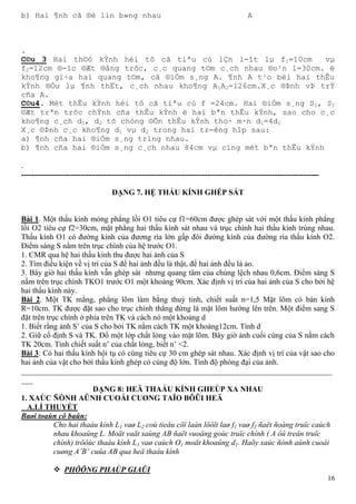 16
b) Hai ¶nh cã ®é lín b»ng nhau A
.
C©u 3 Hai th©ó kÝnh héi tô cã tiªu cù lÇn l-ît lµ f1=10cm vµ
f2=12cm ®-îc ®Æt ®ång trôc, c¸c quang t©m c¸ch nhau ®o¹n l=30cm. ë
kho¶ng gi÷a hai quang t©m, cã ®iÓm s¸ng A. ¶nh A t¹o bëi hai thÊu
kÝnh ®Òu lµ ¶nh thËt, c¸ch nhau kho¶ng A1A2=126cm.X¸c ®Þnh vÞ trÝ
cña A.
C©u4. Mét thÊu kÝnh héi tô cã tiªu cù f =24cm. Hai ®iÓm s¸ng S1, S2
®Æt trªn trôc chÝnh cña thÊu kÝnh ë hai bªn thÊu kÝnh, sao cho c¸c
kho¶ng c¸ch d1, d2 tõ chóng ®Õn thÊu kÝnh tho· m·n d1=4d2
X¸c ®Þnh c¸c kho¶ng d1 vµ d2 trong hai tr-êng hîp sau:
a) ¶nh cña hai ®iÓm s¸ng trïng nhau.
b) ¶nh cña hai ®iÓm s¸ng c¸ch nhau 84cm vµ cïng mét bªn thÊu kÝnh
.
-------------------------------------------------------------------------------------------------------------------
DẠNG 7. HỆ THẤU KÍNH GHÉP SÁT
Bài 1. Một thấu kính mỏng phẳng lồi O1 tiêu cự f1=60cm được ghép sát với một thấu kính phẳng
lồi O2 tiêu cự f2=30cm, mặt phẳng hai thấu kính sát nhau và trục chính hai thấu kính trùng nhau.
Thấu kính O1 có đường kính của đương rìa lớn gấp đôi đường kính của đường rìa thấu kính O2.
Điểm sáng S nằm trên trục chính của hệ trước O1.
1. CMR qua hệ hai thấu kính thu được hai ảnh của S
2. Tìm điều kiện về vị trí của S để hai ảnh đều là thật, để hai ảnh đều là ảo.
3. Bây giờ hai thấu kính vẫn ghép sát nhưng quang tâm của chúng lệch nhau 0,6cm. Điểm sáng S
nằm trên trục chính TKO1 trước O1 một khoảng 90cm. Xác định vị trí của hai ảnh của S cho bởi hệ
hai thấu kính này.
Bài 2. Một TK mẳng, phẳng lõm làm bằng thuỷ tinh, chiết suất n=1,5 Mặt lõm có bán kính
R=10cm. TK được đặt sao cho trục chính thẳng đứng là mặt lõm hướng lên trên. Một điểm sang S
đặt trên trục chính ở phía trên TK và cách nó một khoảng d
1. Biết rằng ảnh S’ của S cho bởi TK nằm cách TK một khoảng12cm. Tính d
2. Giữ cố định S và TK. Đổ một lớp chất lỏng vào mặt lõm. Bây giờ ảnh cuối cùng của S nằm cách
TK 20cm. Tính chiết suất n’ của chất lỏng, biết n’ <2.
Bài 3: Có hai thấu kính hội tụ có cùng tiêu cự 30 cm ghép sát nhau. Xác định vị trí của vật sao cho
hai ảnh của vật cho bởi thấu kính ghép có cùng độ lớn. Tính độ phóng đại của ảnh.
________________________________________________________________________________
___
DẠNG 8: HEÄ THAÁU KÍNH GHEÙP XA NHAU
1. XAÙC ÑÒNH AÛNH CUOÁI CUØNG TAÏO BÔÛI HEÄ
A.LÍ THUYẾT
Baøi toaùn cô baûn:
Cho hai thaáu kính L1 vaø L2 coù tieâu cöï laàn löôït laø f1 vaø f2 ñaët ñoàng truïc caùch
nhau khoaûng L. Moät vaät saùng AB ñaët vuoâng goùc truïc chính ( A ôû treân truïc
chính) tröôùc thaáu kính L1 vaø caùch O1 moät khoaûng d1. Haõy xaùc ñònh aûnh cuoái
cuøng A’B’ cuûa AB qua heä thaáu kính
 PHÖÔNG PHAÙP GIAÛI
 