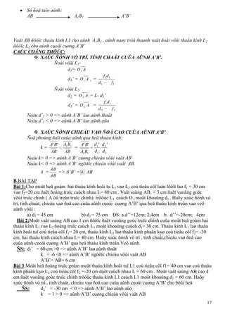 17
Sô ñoà taïo aûnh:
AB A1B1 A’B’
Vaät AB ñöôïc thaáu kính L1 cho aûnh A1B1 , aûnh naøy trôû thaønh vaät ñoái vôùi thaáu kính L2
ñöôïc L2 cho aûnh cuoái cuøng A’B’
CAÙC COÂNG THÖÙC:
 XAÙC ÑÒNH VÒ TRÍ, TÍNH CHAÁT CUÛA AÛNH A’B’.
Ñoái vôùi L1:
d1= AO1
d1’ = AO1 1 =
11
11
fd
df
Ñoái vôùi L2:
d2 = AO 2 1 = L- d1’
d2’ = AO 2
'
=
22
11
fd
df
Neáu d’2 > 0 => aûnh A’B’ laø aûnh thaät
Neáu d’2 < 0 => aûnh A’B’ laø aûnh aûo
 XAÙC ÑÒNH CHIEÀU VAØ ÑOÄ CAO CUÛA AÛNH A’B’
Ñoä phoùng ñaïi cuûa aûnh qua heä thaáu kính:
k =
AB
BA
AB
BA 11''
=
2
2
1
1
11
'
.
'''
d
d
d
d
BA
BA
Neáu k> 0 => aûnh A’B’ cuøng chieàu vôùi vaät AB
Neáu k< 0 => aûnh A’B’ ngöôïc chieàu vôùi vaät AB.
k =
AB
AB
=> A’B’ = k AB
B.BÀI TẬP
Bài 1:Cho moät heä goàm hai thaáu kính hoäi tu L1 vaø L2 coù tieâu cöï laàn löôït laø f1 = 30 cm
vaø f2=20 cm ñaët ñoàng truïc caùch nhau L= 60 cm . Vaät saùng AB = 3 cm ñaët vuoâng goác
vôùi truïc chính ( A ôû treân truïc chính) tröôùc L1 caùch O 1 moät khoaûng d1 . Haõy xaùc ñònh vò
trí, tính chaát, chieàu vaø ñoä cao cuûa aûnh cuoái cuøng A’B’ qua heä thaáu kính treân vaø veõ
aûnh vôùi :
a) d1 = 45 cm b) d1 = 75 cm ĐS: a.d’’=12cm; 2,4cm b. .d’’=-20cm; 4cm
Bài 2:Moät vaät saùng AB cao 1 cm ñöôïc ñaët vuoâng goùc truïc chính cuûa moät heä goàm hai
thaáu kính L1 vaø L2 ñoàng truïc caùch L1 moät khoaûng caùch d1= 30 cm. Thaáu kính L1 laø thaáu
kính hoäi tuï coù tieâu cöï f1= 20 cm, thaáu kính L2 laø thaáu kính phaân kyø coù tieâu cöï f2= -30
cm, hai thaáu kính caùch nhau L= 40 cm. Haõy xaùc ñònh vò trí , tính chaát,chieàu vaø ñoä cao
cuûa aûnh cuoái cuøng A’B’ qua heä thaáu kính treân.Veõ aûnh.
ÑS: d2’ = 60 cm >0 => aûnh A’B’ laø aûnh thaät
k = -6 <0 => aûnh A’B’ ngöôïc chieàu vôùi vaät AB
A’B’= AB= 6 cm
Bài 3:Moät heä ñoàng truïc goàm moät thaáu kính hoäi tuï L1 coù tieâu cöï f1= 40 cm vaø coù thaáu
kính phaân kyø L2 coù tieâu cöï f2 =-20 cm daët caùch nhau L = 60 cm . Moät vaät saùng AB cao 4
cm ñaët vuoâng goùc truïc chính tröôùc thaáu kính L1 caùch L1 moät khoaûng d1 = 60 cm. Haõy
xaùc ñònh vò trí , tính chaát, chieàu vaø ñoä cao cuûa aûnh cuoái cuøng A’B’ cho bôûi heä
ÑS: d2’ = -30 cm < 0 => aûnh A’B’ laø aûnh aûo
k = 1 > 0 => aûnh A’B’ cuøng chieàu vôùi vaät AB
 