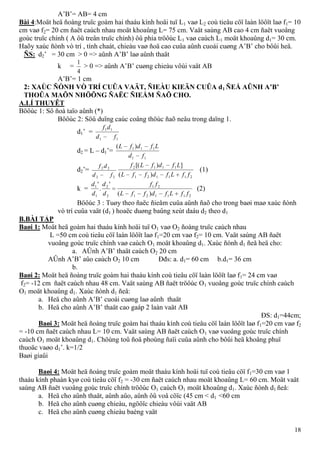 18
A’B’= AB= 4 cm
Bài 4:Moät heä ñoàng truïc goàm hai thaáu kính hoäi tuï L1 vaø L2 coù tieâu cöï laàn löôït laø f1= 10
cm vaø f2= 20 cm ñaët caùch nhau moät khoaûng L= 75 cm. Vaät saùng AB cao 4 cm ñaët vuoâng
goùc truïc chính ( A ôû treân truïc chính) ôû phía tröôùc L1 vaø caùch L1 moät khoaûng d1= 30 cm.
Haõy xaùc ñònh vò trí , tính chaát, chieàu vaø ñoä cao cuûa aûnh cuoái cuøng A’B’ cho bôûi heä.
ÑS: d2’ = 30 cm > 0 => aûnh A’B’ laø aûnh thaät
k =
4
1
> 0 => aûnh A’B’ cuøng chieàu vôùi vaät AB
A’B’= 1 cm
2: XAÙC ÑÒNH VÒ TRÍ CUÛA VAÄT, ÑIEÀU KIEÄN CUÛA d1 ÑEÅ AÛNH A’B’
THOÛA MAÕN NHÖÕNG ÑAËC ÑIEÅM ÑAÕ CHO.
A.LÍ THUYÊT
Böôùc 1: Sô ñoà taïo aûnh (*)
Böôùc 2: Söû duïng caùc coâng thöùc ñaõ neâu trong daïng 1.
d1’ =
11
11
fd
df
d2 = L – d1’=
11
111 )(
fd
LfdfL
d2’=
22
22
fd
df
211121
1112
)(
])[(
ffLfdffL
LfdfLf
(1)
k =
211121
21
2
2
1
1
)(
'
.
'
ffLfdffL
ff
d
d
d
d
(2)
Böôùc 3 : Tuøy theo ñaëc ñieåm cuûa aûnh ñaõ cho trong baøi maø xaùc ñònh
vò trí cuûa vaät (d1 ) hoaëc duøng baûng xeùt daáu d2 theo d1
B.BÀI TẬP
Baøi 1: Moät heä goàm hai thaáu kính hoäi tuï O1 vaø O2 ñoàng truïc caùch nhau
L =50 cm coù tieâu cöï laàn löôït laø f1=20 cm vaø f2= 10 cm. Vaät saùng AB ñaët
vuoâng goùc truïc chính vaø caùch O1 moät khoaûng d1. Xaùc ñònh d1 ñeå heä cho:
a. AÛnh A’B’ thaät caùch O2 20 cm
AÛnh A’B’ aûo caùch O2 10 cm Đđs: a. d1= 60 cm b.d1= 36 cm
b.
Baøi 2: Moät heä ñoàng truïc goàm hai thaáu kính coù tieâu cöï laàn löôït laø f1= 24 cm vaø
f2= -12 cm ñaët caùch nhau 48 cm. Vaät saùng AB ñaët tröôùc O1 vuoâng goùc truïc chính caùch
O1 moät khoaûng d1. Xaùc ñònh d1 ñeå:
a. Heä cho aûnh A’B’ cuoái cuøng laø aûnh thaät
b. Heä cho aûnh A’B’ thaät cao gaáp 2 laàn vaät AB
ĐS: d1=44cm;
Baøi 3: Moät heä ñoàng truïc goàm hai thaáu kính coù tieâu cöï laàn löôït laø f1=20 cm vaø f2
= -10 cm ñaët caùch nhau L= 10 cm. Vaät saùng AB ñaët caùch O1 vaø vuoâng goùc truïc chính
caùch O1 moät khoaûng d1. Chöùng toû ñoä phoùng ñaïi cuûa aûnh cho bôûi heä khoâng phuï
thuoäc vaøo d1’. k=1/2
Baøi giaûi
Baøi 4: Moät heä ñoàng truïc goàm moät thaáu kính hoäi tuï coù tieâu cöï f1=30 cm vaø 1
thaáu kính phaàn kyø coù tieâu cöï f2 = -30 cm ñaët caùch nhau moät khoaûng L= 60 cm. Moät vaät
saùng AB ñaët vuoâng goùc truïc chính tröôùc O1 caùch O1 moät khoaûng d1. Xaùc ñònh d1 ñeå:
a. Heä cho aûnh thaät, aûnh aûo, aûnh ôû voâ cöïc (45 cm < d1 <60 cm
b. Heä cho aûnh cuøng chieàu, ngöôïc chieàu vôùi vaät AB
c. Heä cho aûnh cuøng chieàu baèng vaät
 