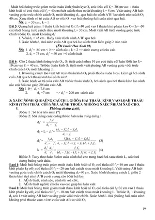 19
Moät heä ñoàng truïc goàm moät thaáu kính phaân kyø O1 coù tieâu cöï f1=-30 cm vaø 1 thaáu
kính hoäi tuï coù tieâu cöï f2 = 40 cm ñaët caùch nhau moät khoaûng L= 5 cm. Vaät saùng AB ñaët
vuoâng goùc truïc chính caùch O1 moät khoaûng d1 , qua heä cho aûnh A’B’ laø aûnh aûo caùch O2
40 cm. Xaùc ñònh vò trí cuûa AB so vôùi O 1 vaø ñoä phoùng ñaïi cuûa aûnh qua heä.
ÑS: d1 = 30 cm , k = 1
Bài 5: Quang heä goàm 1 thaáu kính hoäi tuï O1( f1=30 cm) vaø 1 thaáu kính phaàn kyø O2 (f2= -30
cm) ñaët ñoàng truïc caùch nhau moät khoaûng L= 30 cm. Moät vaät AB ñaët vuoâng goùc truïc
chính tröôùc O1 moät khoaûng d1’
1. Vôùi d1 = 45 cm . Haõy xaùc ñònh aûnh A’B’ qua heä
2. Xaùc ñònh d1 ñeå aûnh cuûa AB qua heä laø aûnh thaät lôùn gaáp 2 laàn vaät
(ÑH Luaät Haø Noäi 98)
ÑS: 1. d2’= -60 cm < 0 => aûnh aûo ; k = 2 => aûnh cuøng chieàu vaät
2. d1 = 75 cm, d2’ = 60 cm > 0 aûnh thaät
Bài 6: Cho 2 thaáu kính ñoàng truïc O1, O2 ñaët caùch nhau 10 cm coù tieâu cöï laàn löôït laø f1=
10 cm vaø f2 = 40 cm. Tröôùc thaáu kính O1 ñaët moät vaät phaúng AB vuoâng goùc vôùi truïc
chính caùch O1 moät khoaûng d1.
1. Khoaûng caùch töø vaät AB ñeán thaáu kính O1 phaûi thoûa maõn ñieàu kieän gì ñeå aûnh
cuûa AB qua heä thaáu kính laø aûnh aûo?
2. Xaùc ñònh vò trí cuûa vaät AB tröôùc thaáu kính O1 ñeå aûnh qua heä thaáu kính laø aûnh
aûo coù ñoä cao gaáp 20 laàn vaät AB.
ÑS: 1. 0 ≤ d1 < 7.5 cm
2. d1 =7 cm => d2’ =-200 cm : aûnh aûo
3: XAÙC ÑÒNH KHOAÛNG CAÙCH L GIÖÕA HAI THAÁU KÍNH VAØ LOAÏI THAÁU
KÍNH (TÍNH TIEÂU CÖÏ f) ÑEÅ AÛNH THOÛA NHÖÕNG ÑAËC ÑIEÅM ÑAÕ CHO.
I. Phöông phaùp giaûi:
Böôùc 1 : Sô ñoà taïo aûnh (*)
Böôùc 2: Söû duïng caùc coâng thöùc ñaõ neâu trong daïng 1
d1’ =
11
11
fd
df
d2 = L – d1’=
11
1111 )(
fd
dfLfd
d2’=
22
22
fd
df
2112111
11112
)()
])[(
ffdffLfd
dfLfdf
(3)
k =
2112111
21
2
2
1
1
)()(
'
.
'
ffdffLfd
ff
d
d
d
d
(4)
Böôùc 3: Tuøy theo ñaëc ñieåm cuûa aûnh ñaõ cho trong baøi ñeå xaùc ñònh L, coù theå
duøng baûng xeùt daáu.
Baøi 1: Moät heä ñoàng truïc goàm moät thaáu kính hoäi tuï O1 coù tieâu cöï f1= 40 cm vaø 1 thaáu
kính phaân ky øO2 coù tieâu cöï f2 = -20 cm ñaët caùch nhau moät khoaûng L.Vaät saùng AB ñaët
vuoâng goùc truïc chính caùch O1 moät khoaûng d1=90 cm. Xaùc ñònh khoaûng caùch L giöõa 2
thaáu kính ñeå aûnh A’B cuoái cuøng cho bôûi heä laø:
1. AÛnh thaät, aûnh aûo, aûnh ôû voâ cöïc.
2. AÛnh thaät ngöôïc chieàu vaø cao gaáp hai laàn vaät
Baøi 2: Moät heä ñoàng truïc goàm moät thaáu kính hoäi tuï O1 coù tieâu cöï f1=30 cm vaø 1 thaáu
kính phaân ky øO2 coù tieâu cöï f2 = -10 cm ñaët caùch nhau moät khoaûng L. Tröôùc O1 1 khoaûng
d1 coù 1 vaät saùng AB ñaët vuoâng goùc vôùi truïc chính. Xaùc ñònh L ñeå phoùng ñaïi cuûa aûnh
khoâng phuï thuoäc vaøo vò trí cuûa vaät AB so vôùi O1
 