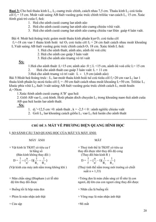 20
Baøi 3: Cho heä thaáu kính L1, L2 cuøng truïc chính, caùch nhau 7,5 cm. Thaáu kính L2 coù tieâu
cöï f2 = 15 cm. Moät vaät saùng AB ñaët vuoâng goùc truïc chính tröôùc vaø caùch L1 15 cm. Xaùc
ñònh giaù trò cuûa f1 ñeå:
1. Heä cho aûnh cuoái cuøng laø aûnh aûo
2. Heä cho aûnh cuoái cuøng laø aûnh aûo cuøng chieàu vôùi vaät.
3. Heä cho aûnh cuoái cuøng laø aûnh aûo cuøng chieàu vaø lôùn gaáp 4 laàn vaät.
Bài 4: Moät heä ñoàng truïc goàm moät thaáu kính phaân kyø O1 coù tieâu cöï
f1=-18 cm vaø 1 thaáu kính hoäi tuï O2 coù tieâu cöï f2 = 24 cm ñaët caùch nhau moät khoaûng
L.Vaät saùng AB ñaët vuoâng goùc truïc chính caùch O1 18 cm. Xaùc ñònh L ñeå:
1. Heä cho aûnh thaät, aûnh aûo, aûnh ôû voâ cöïc
2. Heä cho aûnh cao gaáp 3 laàn vaät
3. Heä cho aûnh aûo truøng vò trí vaät
ÑS:
1.Heä cho aûnh thaät :L>15 cm; aûnh aûo :0 ≤ L <15 cm, aûnh ôû voâ cöïc L= 15 cm
2. Heä cho aûnh thaät cao gaáp 3 laàn vaät: L = 11 cm
3.Heä cho aûnh truøng vò trí vaät: L 1,9 cm (aûnh aûo)
Bài 5:Moät heä ñoàng truïc : L1 laø moät thaáu kính hoäi tuï coù tieâu cöï f1=20 cm vaø L2 laø 1
thaáu kính phaân ky øcoù tieâu cöï f2 = -50 cm ñaët caùch nhau moät khoaûng L=50 cm. Tröôùc L1
khaùc phía vôùi L2, ñaët 1vaät saùng AB ñaët vuoâng goùc truïc chính caùch L1 moät ñoaïn
d1=30cm
1.Xaùc ñònh aûnh cuoái cuøng A’B’ qua heä
2. Giöõ AB vaø L1 coá ñònh. Hoûi phaàn dòch chuyeån L2 trong khoaûng naøo ñeå aûnh cuûa
AB qua heä luoân laø aûnh thaät.
ÑS:
1. d2’=12,5 cm >0: aûnh thaät , k = -2,5 < 0 : aûnh ngöôïc chieàu vaät
2. Goïi Lx laø khoaûng caùch giöõa L1 vaø L2 ñeå luoân cho aûnh thaät
CHỦ ĐỀ 3: MẮT VỀ PHƢƠNG DIỆN QUANG HÌNH HỌC
I. SO SÁNH CẤU TẠO QUANG HỌC CỦA MẮT VÀ MÁY ẢNH:
MÁY ẢNH MẮT
+ Vật kính là TKHT có tiêu cự f + Thuỷ tinh thể là TKHT có tiêu cự
là hằng số thay đổi được nhờ thay đổi độ cong
(Bán kính không thay đổi ) (Thay đổi bán kính R )
D = ))(
'
(
21 R
1
R
1
1
n
n
f
1
D = ))(
'
(
21 R
1
R
1
1
n
n
f
1
(Vật kính của máy ảnh nằm trong không khí ) (Thuỷ tinh thể nằm trong môi trường có chiết
suất n 1,33)
+ Màn chắn sáng (Điapham ) có lỗ nhỏ +Tròng đen là màn chắn sáng có lỗ nhỏ là con
độ lớn thay đổi được ngươi, độ lớn của con ngươi cũng thay đổi được
+ Buồng tối là hộp màu đen + Nhãn cầu là buồng tối
+ Phim là màn nhận ảnh thật + Võng mạc là màn nhận ảnh thật
+ Cửa sập +Mi mắt
 