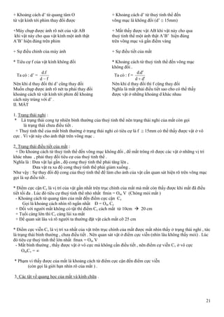 21
+ Khoảng cách d’ từ quang tâm O + Khoảng cách d’ từ thuỷ tinh thể đến
từ vật kính tới phim thay đổi được võng mạc là không đổi (d’ 15mm)
+Máy chụp được ảnh rõ nét của vật AB + Mắt thấy được vật AB khi vật này cho qua
khi vật này cho qua vật kính một ảnh thật thuỷ tinh thể một ảnh thật A’B’ hiện đúng
A’B’ hiện đúng trên phim trên võng mạc và gần điểm vàng
+ Sự điều chỉnh của máy ảnh + Sự điều tiết của mắt
* Tiêu cự f của vật kính không đổi * Khoảng cách từ thuỷ tinh thể đến võng mạc
không đổi .
Ta có : d’ =
fd
fd.
Ta có : f =
'
'.
dd
dd
Nên khi d thay đổi thì d’ cũng thay đổi Nên khi d thay đổi thì f cũng thay đổi
Muốn chụp được ảnh rõ nét ta phải thay đổi Nghĩa là mắt phải điều tiết sao cho có thể thấy
khoảng cách từ vật kính tới phim để khoảng được vật ở những khoảng d khác nhau
cách này trùng với d’ .
II. MẮT
1. Trạng thái nghỉ :
* Là trạng thái cong tự nhiên bình thường của thuỷ tinh thể nên trạng thái nghỉ của mắt còn gọi
là trạng thái chưa điều tiết .
+ Thuỷ tinh thể của mắt bình thường ở trạng thái nghỉ có tiêu cự là f 15mm có thể thấy được vật ở vô
cực . Vì vật này cho ảnh thật trên võng mạc .
2. Trạng thái điều tiết của mắt :
+ Do khoảng cách từ thuỷ tinh thể đến võng mạc không đổi , để mắt trông rõ được các vật ở những vị trí
khác nhau , phải thay đổi tiêu cự của thuỷ tinh thể .
Nghĩa là : Đưa vật lại gần , độ cong thuỷ tinh thể phải tăng lên ,
Đưa vật ra xa độ cong thuỷ tinh thể phải giảm xuống .
Như vậy : Sự thay đổi độ cong của thuỷ tinh thể để làm cho ảnh của vật cần quan sát hiện rõ trên võng mạc
gọi là sự điều tiết .
* Điểm cực cận Cc là vị trí của vật gần nhất trên trục chính của mắt mà mắt còn thấy được khi mắt đã điều
tiết tối đa . Lúc đó tiêu cự thuỷ tinh thể nhỏ nhất fmin = Om V (Chóng mỏi mắt )
- Khoảng cách từ quang tâm của mắt đến điểm cực cận Cc
Gọi là khoảng cách nhìn rõ ngắn nhất Đ = Om Cc
+ Đối với người mắt không có tật thì điểm Cc cách mắt từ 10cm  20 cm
+ Tuổi càng lớn thì Cc càng lùi xa mắt
+ Để quan sát lâu và rõ người ta thường đặt vật cách mắt cỡ 25 cm
* Điểm cực viễn Cv là vị trí xa nhất của vật trên trục chính của mắt được mắt nhìn thấy ở trạng thái nghỉ , tức
là trạng thái bình thường , chưa điều tiết . Nên quan sát vật ở điểm cực viễn (nhìn lâu không thấy mỏi) . Lúc
đó tiêu cự thuỷ tinh thể lớn nhất fmax = Om V
- Mắt bình thường , thấy được vật ở vô cực mà không cần điều tiết , nên điểm cự viễn Cv ở vô cực
OmCv =
* Phạm vi thấy được của mắt là khoảng cách từ điểm cực cận đến điểm cực viễn
(còn gọi là giới hạn nhìn rõ của mắt ) .
3. Các tật về quang học của mắt và kính chữa .
 