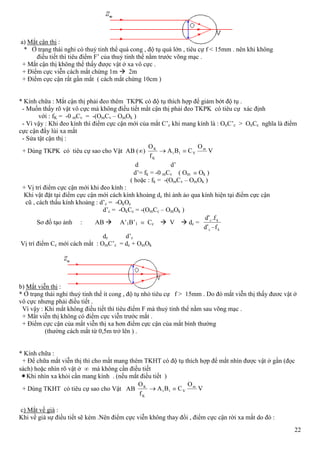 22
a) Mắt cận thị :
* Ở trạng thái nghỉ có thuỷ tinh thể quá cong , độ tụ quá lớn , tiêu cự f < 15mm . nên khi không
điều tiết thì tiêu điểm F’ của thuỷ tinh thể nằm trước võng mạc .
+ Mắt cận thị không thể thấy được vật ở xa vô cực .
+ Điểm cực viễn cách mắt chừng 1m  2m
+ Điểm cực cận rất gần mắt ( cách mắt chừng 10cm )
* Kính chữa : Mắt cận thị phải đeo thêm TKPK có độ tụ thích hợp để giảm bớt độ tụ .
- Muốn thấy rõ vật vô cực mà không điều tiết mắt cận thị phải đeo TKPK có tiêu cự xác định
với : fK = -0 mCv = -(OmCv – OmOk )
- Vì vậy : Khi đeo kính thì điểm cực cận mới của mắt C’c khi mang kính là : OnC’c > OnCc nghĩa là điểm
cực cận đẩy lùi xa mắt
- Sửa tật cận thị :
+ Dùng TKPK có tiêu cự sao cho Vật AB ( ) V
O
CBA
f
O m
V11
K
K
d d’
d’= fk = -0 mCv ( Om Ok )
( hoặc : fk = -(OmCv – OmOk )
+ Vị trí điểm cực cận mới khi đeo kính :
Khi vật đặt tại điểm cực cận mới cách kính khoảng dc thì ảnh ảo qua kính hiện tại điểm cực cận
cũ , cách thấu kính khoảng : d’c = -OkOc
d’c = -OkCc = -(OmCc – OmOk )
Sơ đồ tạo ảnh : AB  A’1B’1 Cc  V  dc =
kc
kc
fd
fd
'
.'
dc d’c
Vị trí điểm Cc mới cách mắt : OmC’c = dc + OmOk
b) Mắt viễn thị :
* Ở trạng thái nghỉ thuỷ tinh thể ít cong , độ tụ nhỏ tiêu cự f > 15mm . Do đó mắt viễn thị thấy đươc vật ở
vô cực nhưng phải điều tiết .
Vì vậy : Khi mắt không điều tiết thì tiêu điểm F mà thuỷ tinh thể nằm sau võng mạc .
+ Mắt viễn thị không có điểm cực viễn trước mắt .
+ Điểm cực cận của mắt viễn thị xa hơn điểm cực cận của mắt bình thường
(thường cách mắt từ 0,5m trở lên ) .
* Kính chữa :
+ Để chữa mắt viễn thị thì cho mắt mang thêm TKHT có độ tụ thích hợp để mắt nhìn được vật ở gần (đọc
sách) hoặc nhìn rõ vật ở mà không cần điều tiết
Khi nhìn xa khỏi cần mang kính . (nếu mắt điều tiết )
+ Dùng TKHT có tiêu cự sao cho Vật AB V
O
CBA
f
O m
V11
K
K
c) Mắt về già :
Khi về già sự điều tiết sẽ kém .Nên điểm cực viễn không thay đổi , điểm cực cận rời xa mắt do đó :
 