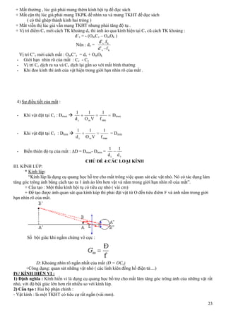 23
+ Mắt thường , lúc già phải mang thêm kính hội tụ để đọc sách
+ Mắt cận thị lúc già phải mang TKPK để nhìn xa và mang TKHT để đọc sách
( có thể ghép thành kính hai tròng )
+ Mắt viễn thị lúc già vẫn mang TKHT nhưng phải tăng độ tụ .
+ Vị trí điểm Cv mới cách TK khoảng dv thì ảnh ảo qua kính hiện tại Cv cũ cách TK khoảng :
d’v = - (OmCv – OmOk )
Nên : dv =
kv
kv
fd
fd
'
.'
Vị trí C’v mới cách mắt : OmC’v = dv + OmOk
- Giới hạn nhìn rõ của mắt : Cc - Cv
- Vị trí Cc dịch ra xa và Cv dịch lại gần so với mắt bình thường
- Khi đeo kính thì ảnh của vật hiện trong giới hạn nhìn rõ của mắt .
4) Sự điều tiết của mắt :
- Khi vật đặt tại Cc : Dmax 
minf
1
VO
1
d
1
mc
Dmax
- Khi vật đặt tại Cv : Dmin 
maxf
1
VO
1
d
1
mv
= Dmin
- Biến thiên độ tụ của mắt : D = Dmax- Dmin =
vc d
1
d
1
CHỦ ĐỀ 4:CÁC LOẠI KÍNH
III. KÍNH LÚP:
* Kính lúp:
“Kính lúp là dụng cụ quang học hỗ trợ cho mắt trông việc quan sát các vật nhỏ. Nó có tác dụng làm
tăng góc trông ảnh bằng cách tạo ra 1 ảnh ảo lớn hơn vật và nằm trong giới hạn nhìn rõ của mắt”.
+ Cấu tạo : Một thấu kính hội tụ có tiêu cự nhỏ ( vài cm)
+ Để tạo được ảnh quan sát qua kính kúp thì phải đặt vật từ O đến tiêu điêm F và ảnh nằm trong giới
hạn nhìn rõ của mắt.
Số bội giác khi ngắm chừng vô cực :
Đ: Khoảng nhìn rõ ngắn nhất của mắt (Đ = OCc)
+Công dụng: quan sát những vật nhỏ ( các linh kiên đồng hồ điện tử....)
IV/ KÍNH HIỂN VI :
1) Định nghĩa : Kính hiển vi là dụng cụ quang học bổ trợ cho mắt làm tăng góc trông ảnh của những vật rất
nhỏ, với độ bội giác lớn hơn rất nhiều so với kính lúp.
2) Cấu tạo : Hai bộ phận chính :
- Vật kính : là một TKHT có tiêu cự rất ngắn (vài mm).
 