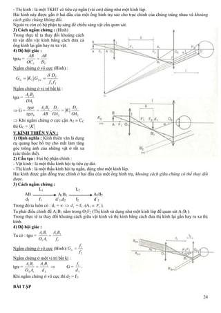 24
21
21 .
ff
Đ
GKG C
AB A1B1 A2B2
L2L1
f1 f2d1 d’1,d2 d’2
- Thị kính : là một TKHT có tiêu cự ngắn (vài cm) dùng như một kính lúp.
Hai kính này được gắn ở hai đầu của một ống hình trụ sao cho trục chính của chúng trùng nhau và khoảng
cách giữa chúng không đổi.
Ngoài ra còn có bộ phận tụ sáng để chiếu sáng vật cần quan sát.
3) Cách ngắm chừng : (Hình)
Trong thực tế ta thay đổi khoảng cách
từ vật đến vật kính bằng cách đưa cả
ống kính lại gần hay ra xa vật.
4) Độ bội giác :
tg 0 =
CC Đ
AB
OC
AB
Ngắm chừng ở vô cực (Hình) :
Ngắm chừng ở vị trí bất kì :
tg =
2
22
OA
BA
G =
22
22
0
..
OA
Đ
K
OA
Đ
AB
BA
tg
tg CC
Khi ngắm chừng ở cực cận A2 CC
thì GC = K
V.KÍNH THIÊN VĂN :
1) Định nghĩa : Kính thiên văn là dụng
cụ quang học bổ trợ cho mắt làm tăng
góc trông ảnh của những vật ở rất xa
(các thiên thể).
2) Cấu tạo : Hai bộ phận chính :
- Vật kính : là một thấu kính hội tụ tiêu cự dài.
- Thị kính : là một thấu kính hội tụ ngắn, dùng như một kính lúp.
Hai kính được gắn đồng trục chính ở hai đầu của một ống hình trụ, khoảng cách giữa chúng có thể thay đổi
được.
3) Cách ngắm chừng :
Trong đó ta luôn có : d1 = '
1d = f1. (A1
'
1F ).
Ta phải điều chỉnh để A1B1 nằm trong O2F2 (Thị kính sử dụng như một kính lúp để quan sát A1B1).
Trong thực tế ta thay đổi khoảng cách giữa vật kính và thị kính bằng cách đưa thị kính lại gần hay ra xa thị
kính.
4) Độ bội giác :
Ta có : tg =
1
11
11
11
f
BA
AO
BA
Ngắm chừng ở vô cực (Hình):
2
1
f
f
G
Ngắm chừng ở một vị trí bất kì :
tg =
2
11
12
11
d
BA
AO
BA
G =
2
1
d
f
.
Khi ngắm chừng ở vô cực thì d2 = f2.
BÀI TẬP
 