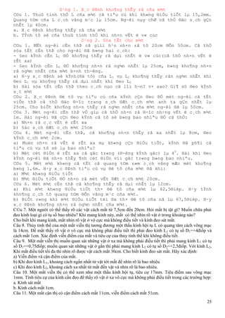 25
D¹ng 1. X¸c ®Þnh kho¶ng thÊy râ cña m¾t
C©u 1. Thuû tinh thÓ L cña m¾t cã tiªu cù khi kh«ng ®iÒu tiÕt lµ 15,2mm.
Quang t©m cña L c¸ch vâng m¹c lµ 15cm. Ng-êi nµy chØ cã thÓ ®äc s¸ch gÇn
nhÊt lµ 40cm.
a. X¸c ®Þnh kho¶ng thÊy râ cña m¾t
b. TÝnh tô sè cña thuû tinh thÓ khi nh×n vËt ë v« cùc
D¹ng 2. Söa tËt cho m¾t
C©u 1. MËt ng-êi cËn thÞ cã giíi h¹n nh×n râ tõ 20cm ®Õn 50cm. Cã thÓ
söa tËt cËn thÞ cho ng-êi ®ã b»ng hai c¸ch:
- §eo kÝnh cËn L1 ®Ó kho¶ng thÊy râ dµi nhÊt ë v« cùc(cã thÓ nh×n vËt ë
rÊt xa)
- §eo kÝnh cËn L2 ®Ó kho¶ng nh×n râ ng¾n nhÊt lµ 25cm, b»ng kho¶ng nh×n
râ ng¾n nhÊt cña m¾t b×nh th-êng.
a) H·y x¸c ®Þnh sè kÝnh(®ä tô) cña L1 vµ L2 kho¶ng thÊy rân ng¾n nhÊt khi
®eo L1 vµ kho¶ng thÊy râ dµi nhÊt khi ®eo L2
b) Hái söa tËt cËn thÞ theo c¸ch nµo cã lîi h¬n? v× sao? Gi¶ sö ®eo kÝnh
s¸t m¾t
C©u 2. X¸c ®Þnh ®é tô vµ tiªu cù cña kÝnh cÇn ®eo ®Ó mét ng-êi cã tËt
viÔn thÞ cã thÓ ®äc ®-îc trang s¸ch ®Æt c¸ch m¾t anh ta gÇn nhÊt lµ
25cm. Cho biÕt kho¶ng nh×n thÊy râ ng¾n nhÊt cña m¾t ng-êi ®ã lµ 50cm.
C©u 3. Mét ng-êi cËn thÞ vÒ giµ cã thÓ nh×n râ ®-îc nh÷ng vËt ë c¸ch m¾t
1m. Hái ng-êi ®ã cÇn ®eo kÝnh cã tô sè b»ng bao nhiªu ®Ó cã thÓ:
a) Nh×n râ c¸c vËt ë rÊt xa
b) §äc s¸ch ®Æt c¸ch m¾t 25cm
C©u 4. Mét ng-êi cËn thÞ, cã kho¶ng nh×n thÊy râ xa nhÊt lµ 8cm, ®eo
kÝnh c¸ch m¾t 2cm.
a) Muèn nh×n râ vÊt ë rÊt xa mµ kh«ng cÇn ®iÒu tiÕt, kÝnh ®ã ph¶i cã
tiªu cù vµ tô sè lµ bao nhiªu?
b) Mét cét ®iÖn ë rÊt xa cã gãc tr«ng (®-êng kÝnh gãc) lµ 40
. Hái khi ®eo
kÝnh ng-êi ®ã nh×n thÊy ¶nh cét ®iÖn víi gãc tr«ng b»ng bao nhiªu.
C©u 5. Mét m¾t kh«ng cã tËt cã quang t©m n»m c¸ch vâng mÆc mét kho¶ng
b»ng 1,6m. H·y x¸c ®Þnh tiªu cù vµ ®é tô cña m¾t ®ã khi:
a) M¾t kh«ng ®iÒu tiÕt
b) M¾t ®iÒu tiÕt ®Ó nh×n râ mét vËt ®Æt c¸ch m¾t 20cm.
C©u 6. Mét m¾t cËn thÞ cã kho¶ng thÊy râ dµi nhÊt lµ 12cm.
a) Khi m¾t kh«ng ®iÒu tiÕt th× ®é tô cña m¾t lµ 62,5®ièp. H·y tÝnh
kho¶ng c¸ch tõ quang t©m ®Õn vâng m¹c cña m¾t.
b) BiÕt r»ng khi m¾t ®iÒu tiÕt tèi ®a th× ®é tô cña nã lµ 67,5®ièp. H·y
x¸c ®Þnh kho¶ng nh×n râ ng¾n nhÊt cña m¾t.
C©u 7. Một người có thể thấy rõ các vật cách mắt từ 7,5cm đến 20cm. Hỏi mắt bị tật gì? Muốn chữa phải
đeo kính loại gì có tụ số bao nhiêu? Khi mang kính này, mắt có thể nhìn rõ vật ở trong khoảng nào?
Cho biết khi mang kính, mắt nhìn rõ vật ở vô cực mà không điều tiết và kính đeo sát mắt.
Câu 8. Thủy tinh thể của một mắt viễn thị tương đương một thấu kính hội tụ L có quang tâm cách võng mạc
là 14cm. Để mắt thấy rõ vật ở vô cực mà không phải điều tiết thì phải đeo kính L1 có tụ số D1=+4điốp và
cách mắt 1cm. Xác định viễn điểm của mắt và tiêu cự của thủy tinh thể khi không điều tiết.
Câu 9. Một mắt viễn thị muốn quan sát những vật ở xa mà không phải điều tiết thì phải mang kính L1 có tụ
số D1=+0,75điốp; muốn quan sát những vật ở gần thì phải mang kính L2 có tụ số D2=+2,5điốp. Với kính L2,
Khi mắt điều tiết tối đa thì nhìn rõ được vật cách mắt 30cm. Cho biết kính đeo sát mắt. Hãy xác định:
a) Viễn điểm và cận điểm của mắt.
b) Khi đeo kính L1, khoảng cách ngắn nhất từ vật tới mắt để nhìn rõ là bao nhiêu
c) Khi đeo kính L2, khoảng cách xa nhất từ mắt đến vật và nhìn rõ là bao nhiêu.
Câu 10. Một mắt viễn thị có thể xem như một thấu kính hội tụ, tiêu cự 17mm. Tiêu điểm sau võng mạc
1mm. Tính tiêu cự của kính cần đeo để thấy rõ vật ở xa vô cực mà không phải điều tiết trong các trường hợp:
a. Kính sát mắt
b. Kính cách mắt 1cm.
Câu 11. Một mắt cận thị có cận điểm cách mắt 11cm, viễn điểm cách mắt 51cm.
 
