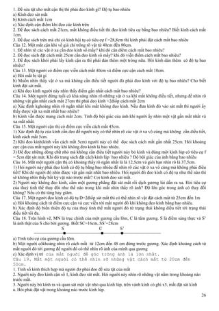 26
1. Để sửa tật cho mắt cận thị thì phải đeo kính gì? Độ tụ bao nhiêu
a) Kính đeo sát mắt
b) Kính cách mắt 1cm
c) Xác định cận điểm khi đeo các kính trên
2. Để đọc sách cách mắt 21cm, mắt không điều tiết thì đeo kính tiêu cự bằng bao nhiêu? Biết kính cách mắt
1cm.
3. Để đọc sách trên mà chỉ có kính hội tụ có tiêu cự f =28,8cm thì kính phải đặt cách mắt bao nhiêu
Câu 12. Một mắt cận khi về già chỉ trông rõ vật từ 40cm đến 80cm.
1. Để nhìn rõ các vật ở xa cần đeo kính số mấy? khi đó cận điểm cách mắt bao nhiêu?
2. Để đọc sách đặt cách mắt 25cm cần đeo kính số mấy? khi đó viễn điểm cách mắt bao nhiêu?
3. Để đọc sách khỏi phải lấy kính cận ra thì phải dán thêm một tròng nữa. Hỏi kính dán thêm có độ tụ bao
nhiêu?
Câu 13. Một người có điểm cực viễn cách mắt 40cm và điểm cực cận cách mắt 10cm.
a) Hỏi mắt bị tật gì
b) Muốn nhìn thấy vật ở xa mà không cần điều tiết người đó phải đeo kính với độ tụ bao nhiêu? Cho biết
kính đặt sát mắt.
c) Khi đeo kính người này nhìn thấy điểm gần nhất cách mắt bao nhiêu?
Câu 14. Một người đứng tuổi có khả năng nhìn rõ những vật ở xa khi mắt không điều tiết, nhưng để nhìn rõ
những vật gần nhất cách mắt 27cm thì phải đeo kính +2điốp cách mắt 2cm
a) Xác định kghoảng nhìn rõ ngắn nhất khi mắt không đeo kính. Nếu đưa kính đó vào sát mắt thì người ấy
thấy được vật xa mắt nhất bao nhiêu?
b) Kính vẫn được mang cách mắt 2cm. Tính độ bội giác của ảnh khi người ấy nhìn một vật gần mắt nhất và
xa mắt nhất.
Câu 15. Một người cận thị có điểm cực viễn cách mắt 45cm.
1) Xác định độ tụ của kính cần đeo để người này có thể nhìn rõ các vật ở xa vô cùng mà không cần điều tiết,
kính cách mắt 5cm.
2) Khi đeo kính(kính vẫn cách mắt 5cm) người này có thể đọc sách cách mắt gần nhất 25cm. Hỏi khoảng
cực cận của mắt người này khi không đeo kính là bao nhiêu.
3) Để đọc những dòng chữ nhỏ mà không cần điều tiết người này bỏ kính và đùng một kính lúp có tiêu cự f
= 5cm đặt sát mắt. Khi đó trang sách đặt cách kính lúp bao nhiêu ? Độ bội giác của ảnh bằng bao nhiêu
Câu 16. Mắt một người cận thị có khoảng thấy rõ ngắn nhất là là 12,5cm và giới hạn nhìn rõ là 37,5cm.
1) Hỏi người này phải đeo kính có độ tụ bằng bao nhiêu để nhìn rõ các vật ở xa vô cùng mà không phải điều
tiết? Khi đó người đó nhìn được vật gần mắt nhất bao nhiêu. Hỏi người đó đeo kính có độ tụ như thế nào thì
sẽ không nhìn thấy bất kỳ vật nào trước mắt? Coi kính đeo sát mắt.
2) Người này không đeo kính, cầm một gương phẳng đặt sát mắt rồi dịch gương lùi dần ra xa. Hỏi tiêu cự
của thuỷ tinh thể thay đổi như thế nào trong khi mắt nhìn thấy rõ ảnh? Độ lớn góc trong ảnh có thay đổi
không? Nếu có thì tăng hay giãm.
Câu 17. Một người đeo kính có độ tụ D=2điốp sát mắt thì có thể nhìn rõ vật đặt cách mắt từ 25cm đến 1m
a) Hỏi khoảng cách từ điểm cực cận và cực viễn tới mắt người đó khi không đeo kính bằng bao nhiêu.
b) Xác định độ biến thiên độ tụ của thuỷ tinh thể mắt người đó từ trạng thái không điều tiết tới trạng thái
điều tiết tối đa.
Câu 18. Trên hình vẽ, MN là trục chính của một gương cầu lõm, C là tâm gương. S là điểm sáng thực và S’
là ảnh thật của S cho bởi gương. Biết SC=16cm, SS’=28cm
S C S’
a) Tính tiêu cự của gương cầu lõm.
b) Một người cókhoảng nhìn rõ cách mắt từ 12cm đến 48 cm đứng trước gương. Xác định khoảng cách từ
mắt người đó tới gương để người đó có thể nhìn rõ ảnh của mình qua gương
c) Xác định vị trí của mắt người để góc trông ảnh là lớn nhất.
Câu 19. Mắt một người có thể nhìn rõ những vật cách mắt từ 20cm đến
50cm.
1. Tính số kính thích hợp mà người đơ phải đeo để sửa tật của mắt
2. Người này đeo kính cận số 1, kính đeo sát mắt. Hỏi người này nhìn rõ những vật nằm trong khoảng nào
trước mắt.
3. Người này bỏ kính ra và quan sát một vật nhỏ qua kính lúp, trên vành kính có ghi x5, mắt đặt sát kính
a. Hỏi phải đặt vật trong khoảng nào trước kính lúp.
 