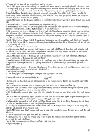 27
b. Tìm độ bội giác của ảnh khi ngắm chừng ở điểm cực viễn.
Câu 20. Một người nhìn rõ được những vật ở xa nhất cách mắt 50cm và những vật gần nhất cách mắt 15cm.
1. Mắt người ấy bị tật gì? Tính độ tụ của kính mà người đó phải đeo để nhìn rõ những vật ở vô cực mà mắt
không phải điều tiết. Khi đeo kính người đó nhìn rõ được những vật nằm trong khoảng nào trước mắt.
2. Người ấy không đeo kính và soi mặt mình trong một gương cầu lõm có bán kính 120cm. Hỏi phải đặt
gương trong khoảng nào trước mắt để người ấy nhìn thấy ảnh cùng chiều qua gương. Khi đó góc trong ảnh
lớn nhất ứng với vị trí nào của của gương
Câu 21. Một người khi đeo kính sát mắt có độ tụ -2điốp thì có thể nhìn rõ các vật từ 20cm đến vô cùng trước
mắt.
1. Mắt này bị tật gì? Tìm giới hạn nhìn rõ trước mắt của người ấy.
2. Bỏ kính ra để quan sát rõ khi vật di chuyển từ điểm cực cận đến điểm cực viễn thì độ tụ của mắt tăng hay
giãm, hãy chứng minh? Xác định độ biến thiên độ tụ của mắt khi đó?
3. Đặt một gương cầu lõm có tiêu cự 5cm, ở vị trí cách mắt 50cm, hướng trục chính và mặt phản xạ về phía
mắt. Dùng một thấu kính hội tụ di chuyển từ mắt đến gương sao cho quang trục chính của kính và gương
trùng nhau, thì thấy có 3 vị trí của kính mà ảnh của mắt tạo bởi hệ trùng với mắt. Hãy xác định tiêu cự và ba
vị trí đó của thấu kính?
Câu 22. Thấu kính có tiêu cự f, vật là đoạn sáng AB đặt vuông góc với trục chính, cách thấu kính 15cm cho
ảnh thật; dịch chuyển AB dọc theo trục chính về phía thấu kính một đoạn 10cm thì thu được ảnh ảo, ảnh này
có độ lớn bằng ảnh trước.
a) Tìm tiêu cự f và độ tụ D của thấu kính.
b) Một người cận thị có cực cận cách mắt 15cm, cực viễn cách mắt 45cm, sử dụng thấu kính trên như kính
lúp;mắt đặt trên trục chính cách quang tâm thấu kính một đoạn 5cm. Tìm khoảng cách đặt vật trước thấu
kính để người này quan sát được vật qua thấu kính.
Câu 23. Một người cận thị có điểm cực cận cách mắt 10cm và điểm cực viễn cách mắt 18cm. Một người
khác bị tật viễn thị có điểm cực cận cách mắt 50cm?
1. Người bị tật cận thị khi mang kính có độ tụ D1=-5điốp thì nhìn rõ được vật trong khoảng nào trước mắt?
2. Người viễn thị mang kính có độ tụ D2 bằng baonhiêu để có thểnhìn rõ được vật cách mắt gần nhất là
20cm.
Câu 24. Một người cận thị có điểm cực viễn cách mắt 42cm, điểm cực cận cách mắt 12cm, quan sát một vật
nhỏ qua kính lúp có tiêu cự 5cm. Mắt đặt cách kính 2cm
1. Xác định vị trí đặt vật.
2. Tính độ bội giác của ảnh khi ngắm chừng tại điểm cực cận và cực viễn.
3. Năng suất phân li của mắt người này là 2’(1’= rad
3500
1
).
Hãy tính xem khi dùng kính lúp nói trên người này có thể phân biệt được 2 điểm gần nhau nhất trên vật là
bao nhiêu.
Câu 25.Mắt của một quan sát viên có điểm cực cận cách mắt 0,1m và điểm cực viễn 0,5m
a. Quan sát viên này có mắt thuộc loại gì? Muốn nhìn rõ vật cách mắt 40cm mà không cần điều tiết, quan
sát viên này phải đeo kính với độ tụ bằng bao nhiêu
b. Khi đeo kính trên, quan sát viên có thể nhìn thấy một vật cách mắt gần nhất là bao nhiêu. Biết kính đeo sát
mắt.
Câu 26. a. Mắt cận thị của một người có điểm cực viễn cách mắt 50cm. Hỏi người ấy phải đeo kính gì có độ
tụ bằng bao nhiêu để thấy rõ các vật ở vô cực mà không phải điều tiết.
b. Nếu người ấy đeo một loại kính có độ tụ 10điốp thì mắt có thể thấy rõ vật đặt tại điểm cực cận mà không
cần điều tiết. Tính khoảng cách trông rõ ngắn nhất của người đó
c. Trở về già mắt cận thị hoàn toàn trở thành viễn thị. Hỏi lúc đó mắt phải đeo kính gì để có thể trông thấy
một vật đặt cách mắt 25cm. Kính sát mắt.
Câu 27. Một người viễn thị có khoảng cách nhìn rõ ngắn nhất bằng 1,2m, muốn đọc một quyến sách đặt cách
mắt 30cm
a. Tính độ tụ của thấu kính phải đeo ( Mắt đặt sát kính)
b. Nếu người đó chỉ có kính mà tiêu cự bằng 36cm thì phải đặt mắt cách kính bao nhiêu để thấy rõ nhất,
quyển sách đặt cách mắt 30cm.
Câu 28. Mắt của một người có điểm cực viễn CV cách mắt 50cm
a. Người này bị tật gì
 