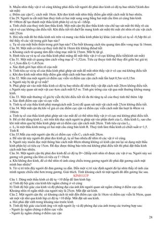 28
b. Muốn nhìn thấy vật ở vô cùng không phải điều tiết người đó phải đeo kính có độ tụ bao nhiêu?(kính đeo
sát mắt)
c. Điểm cực cận CC cách mắt 10cm. Khi đeo kính mắt nhìn thấy điểm gần nhất cách mắt là bao nhiêu.
Câu 29. Người ta cắt một bản thuỷ tinh có hai mặt song song bằng hai mặt cầu lõm có cùng bán kính
R=100cm để tạo thành một thấu kính phân kỳ có tụ số -1điốp.
a. Tính chiết của thuỷ tinh làm thấu kính. Một mắt cận thị đeo thấu kính vừa chế tạo sát mắt thì thấy rõ các
vật ở vô cực không cần điều tiết. Khi điều tiết tối đa(Vẫn mang kính sát mắt) thì mắt chỉ nhìn rõ các vật cách
mắt 25cm
b. Hỏi nếu mắt đó bỏ thấu kính nói trên và mang vào thấu kính phân kỳ khác (sát mắt) có tụ số -0,5dp thì có
thể thấy rõ các vật trong giới hạn nào?
c. Tụ số của mắt biến thiên trong giới hạn nào? Cho biết khoang cách từu quang tâm đến vong mạc là 16mm.
Câu 30. Một mắt cơ tiêu cự thuỷ tinh thể là 18mm khi không điêud tiết
a. Khoảng cách từ quang tâm đến võng mạc mắt là 15mm. Mắt bị tật gì.
b. Định tiêu cự và tụ số của thấu kính phải măng để mắt thấy vật ở vô cực không điều tiết(kính sát mắt)
Câu 31. Một mắt có quang tâm cách võng mạc d’=1,52cm. Tiêu cự thuye tinh thể thay đổi giữa hai giá trị
f1=1,5cm đến f2=1,415cm
a. Xác định giới hạn nhìn rõ của mắt
b. Tính tiêu cự và tụ số của thấu kính phải ghép sát mắt để mắt nhìn thấy vật ở vô cực mà không điều tiết
c. Khi đeo kính mắt nhìn thấy điểm gần nhất cách mắt bao nhiêu?
Câu 32. Mắt của một người có điểm cực viễn và điểm cực cận cách mắt lần lượt 0,5m và 0,15m
a. Người này bị tật gì về mắt?
b. Phải ghép sát vào mắt thấu kính có độ tụ bao nhiêu để nhìn thấy vật đặt cách mắt 20cm không điều tiết.
c.Người này quan sát một vật cao 4cm cách mắt 0,5 m. Tính góc trông của vật qua mắt thường không mang
kính.
Câu 33. Một mắt thường về già bị viễn thị khi điều tiết tối đa thì tăng tụ số của thuỷ tinh thể thêm 1dp
a. Xác định điểm cực cận và cực viễn
b. Tính tụ số của thấu kính phải mang(cách mắt 2cm) để quan sát một vật cách mắt 25cm không điều tiết.
Câu 34. Một mắt cận thị khi về già có các điểm cực cận và điểm cực viễn cách mắt lần lượt là 40cm và
100cm
a. Tính tụ số của thấu kính phải ghép sát vào mắt để có thể nhìn thấy vật ở vô cực mà không phải điều tiết.
b. Để có thê dùng kính L1 nói trên khi đọc sách người ta ghép sát vào phần dưới của L1 thấu kính L2 sao cho
khi mắt nhìn qua hệ thấu kính ghép sát có điểm cực cận cách mắt 20cm. Tính tiêu cự của L2.
c. L2 là một thấu kính mỏng có hai mặt cầu cùng bán kính R. Thuỷ tinh làm thấu kính có chiết suất n=1,5.
Tính R
Câu 35.Mắt của một người cận thị có điểm cực viễn CV cách mắt 20cm.
a. Để sửa tật này người đó phải đeo kính gì, tụ số bao nhiêu để nhìn rõ các vật ở vô cùng.
b. Người này muốn đọc một thông báo cách mắt 40cm nhưng không có kính cận mà lại sử dụng một thấu
kính phân kỳ có tiêu cự 15cm. Để đọc được thông báo trên mà không phải điều tiết thì phải đặt thấu kính
cách mắt bao nhiêu.
Câu 36. Một người cận thị phải đeo kính để có độ tụ D=-2điốp mới nhìn rõ được các vật ở xa. Người này soi
gương với gương cầu lõm có tiêu cự f =10cm
a. Khi không đeo kính, để có thể nhìn rõ ảnh cùng chiều trong gương người đó phải đặt gương cách mặt
mình bao nhiêu?
b. Từ vị trí trên đây người đó đưa gương xa dần. Đến một vị trí xác định người đó lại nhìn thấy rõ ảnh của
mình ngược chiều nhỏ hơn trong gương. Giải thích. Tính khoảng cách từ mặt người đó đến gương lúc sau.
KÍNH LÚP
Câu 1. Dùng một thấu kính có độ tụ +10 điốp để làm kính lúp.
a) Tính độ bội giác của kính khi ngắm chừng ở vô cùng
b) Tính độ bội giác của kính và độ phóng đại của ảnh khi người quan sát ngắm chừng ở điểm cực cận.
Khoảng nhìn rõ ngắn nhất của người này là 25cm. Mắt đặt sát kính.
Câu 2. Một người cận thị có khoảng cách từ mắt đến điểm cực cận là 10cm và điểm cực viễn là 50cm, quan
sát một vật nhỏ qua kính lúp có độ tụ +10 điốp. Mắt đặt sát sau kính.
a. Hỏi phải đặt vâth trong khoảng nào trước kính
b. Tính độ bội giác của kính ứng với mắt người ấy và độ phóng đại của ảnh trong các trường hợp sau:
- Người ấy ngắm chừng ở điểm cực viễn
- Người ấy ngắm chừng ở điểm cực cận
 