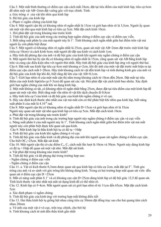 29
Câu 3. Một mắt bình thường có điểm cực cận cách mắt 24cm, đặt tại tiêu điểm của một kính lúp, tiêu cự 6cm
để nhìn một vật AB=2mm đặt vuông góc với trục chính. Tính:
a. Góc trông của vật khi nhìn qua kính lúp
b. Độ bội giác của kính lúp
c. Phạm vi ngắm chừng của kính lúp
Câu 4. Một người cận thị có khoảng nhìn rõ ngắn nhất là 15cm và giới hạn nhìn rõ là 3,5cm. Người ấy quan
sát một vật nhỏ qua một kính lúp có tiêu cự 5cm. Mắt đặt cách kính 10cm.
1. Hỏi phải đặt vật trong khoảng nào trước kính
2. Tính độ bội giác của ảnh trong các trường hợp ngắm chừng ở điểm cực cận và điểm cực viễn.
3. Biết năng suất phân ly của mắt người này là 1’. Tính khoảng cách ngắn nhất giữa hai điểm trên vật mà
người ấy còn phân biệt được
Câu 5. Một người có khoảng nhìn rõ ngắn nhất là 25cm, quan sát một vật AB=2mm đặt trước một kính lúp
(tiêu cự 10cm) và cách kính 6cm; mắt người đó đặt sau kính và cách kính 1cm.
a. Hãy tính độ phóng đại của ảnh và độ bội giác của kính khi người này ngắm chừng ở điểm cực cận
b. Một người thứ hai bị cận thị có khoảng nhìn rõ ngắn nhất là 15cm, cũng quan sát vật AB bằng kính lúp
trên và cùng các điều kiện như với người thứ nhất. Hãy tính độ bội giác của kính lúp ứng với người thứ hai.
Câu 6. Đặt mắt sau kính lúp tiêu cự 4cm một khoảng a=2cm, khi đó ảnh của một vật đặt trước mắt hiện ra tại
điểm cực cận cách mắt l=20cm. Hãy tính khoảng cách từ vật đến kính lúp và tính đường kính góc của ảnh và
độ bội giác của kính lúp khi đó, biết rằng độ lớn của vật AB=0,1cm.
Câu 7. Giới hạn nhìn rõ của một mắt cận thị nằm trong khoảng cách từ 10cm đến 20cm. Đặt mắt tại tiêu
điểm của một kính lúp(tiêu cự f=3cm) để quan sát các vật. Hỏi phải đặt vật cách kính bao nhiêu. Xác định
giới hạn ngắm chừng của mắt khi sử dụng kính lúp.
2. Một mắt không có tật, có khoảng nhìn rõ ngắn nhất bằng 25cm, được đặt tại tiêu điểm của một kính lúp để
quan sát một vật nhỏ. Biết rằng mắt vẫn nhìn rõ vật khi dịch chuyển đi 0,8cm
a. Hãy tính tiêu cự f của kính và độ bội giác của kính khi ngắm chừng ở vô cực.
b. Hãy xác định kích thước nhỏ nhất của vật mà mắt còn có thể phân biệt khi nhìn qua kính lúp, biết năng
suất phân li của mắt là 4.10-4
rad.
Câu 8. Một người cận thị có khoảng nhìn rõ ngắn nhất D=15cm và giới hạn nhìn rõ là 35cm
Người này quan sát một vật nhỏ qua kính lúp có tiêu cự 5cm. Mắt đặt cách kính 10cm.
a. Phải đặt vật trong khoảng nào trước kính?
b. Tính độ bội giác của ảnh trong các trường hợp người này ngắm chừng ở điểm cực cận và cực viễn
c. Năng suất phân li của mắt người này là 1’. Tính khoảng cách ngắn nhất giữa hai điểm trên vật mà mắt
người này còn phân biệt được khi quan sát qua kính.
Câu 9. Một kính lúp là thấu kính hội tụ có độ tụ +10dp
a. Tính độ bội giác của kính khi ngắm chừng ở vô cực
b. Tính độ bội giác của thấu kính và độ phóng đại của ảnh khi người quan sát ngắm chừng ở điểm cực cận.
Cho biết OCc=25cm. Mắt đặt sát kính
Câu 10. Một ngưòi cận thị có các điểm Cc, Cv cách mắt lần lượt là 10cm và 50cm. Người này dùng kính lúp
có độ tụ +10dp để quan sát một vật nhỏ. Mắt đặt sát kính.
a. Vật phải đặt trong khoảng nào trước kính?
b. Tính độ bội giác và độ phong đại trong trường hợp sau:
- Ngắm chừng ở điểm cực viễn
- Ngắm chừng ở điểm cực cận
Câu 11. a. Vật có kích thước 0,3mm được quan sát qua kính lúp có tiêu cự 2cm, mắt đặt tại F’. Tính góc
trông của ảnh và so sánh với góc trông khi không dùng kính. Trong cả hai trường hợp mắt quan sát viên đều
quan sát ở điểm cực cận D =25cm
b. Mắt có năng suất phân li 1’ và có khoảng cực cận D=25cm dùng kính lúp có độ bội giác 12,5 để quan sát.
Tính kích thước vật nhỏ nhất mà mắt sử dụng kính để có thể nhìn rõ.
Câu 12. Kính lúp có f=4cm. Mắt người quan sát có giới hạn nhìn rõ từ 11cm đến 65cm. Mặt đặt cách kính
5cm
a. Xác định phạm vi ngắm chừng
b. Tính độ bội giác của kính ứng với trường hợp mắt không điều tiết
Câu 13. Hai thấu kính hội tụ giống hệt nhau cùng tiêu cự 30mm đặt đồng trục sao cho hai quang tâm cách
nhau 20mm
a. Vẽ ảnh của một vật ở vô cực, trên trục chính, cho bởi hệ
b. Tính khoảng cách từ ảnh đến thấu kính gần nhất
 