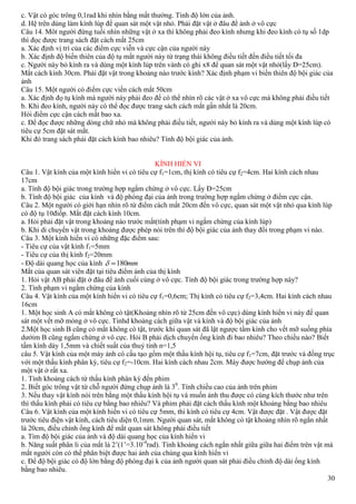 30
c. Vật có góc trông 0,1rad khi nhìn bằng mắt thường. Tính độ lớn của ảnh.
d. Hệ trên dùng làm kính lúp để quan sát một vật nhỏ. Phải đặt vật ở đâu để ảnh ở vô cực
Câu 14. Môt người đứng tuổi nhìn những vật ở xa thì không phải đeo kính nhưng khi đeo kính có tụ số 1dp
thì đọc được trang sách đặt cách mắt 25cm
a. Xác định vị trí của các điểm cực viễn và cực cận của người này
b. Xác định độ biến thiên của độ tụ mắt người này từ trạng thái không điều tiết đến điều tiết tối đa
c. Người này bỏ kính ra và dùng một kính lúp trên vành có ghi x8 để quan sát một vật nhỏ(lấy D=25cm).
Mắt cách kính 30cm. Phải đặt vật trong khoảng nào trước kính? Xác định phạm vi biến thiên độ bội giác của
ảnh
Câu 15. Một người có điểm cực viến cách mắt 50cm
a. Xác định đọ tụ kính mà người này phải đeo để có thể nhìn rõ các vật ở xa vô cực mà không phải điều tiết
b. Khi đeo kính, người này có thể đọc được trang sách cách mắt gần nhất là 20cm.
Hỏi điểm cực cận cách mắt bao xa.
c. Để đọc được những dòng chữ nhỏ mà không phải điều tiết, người này bỏ kính ra và dùng một kính lúp có
tiêu cự 5cm đặt sát mắt.
Khi đó trang sách phải đặt cách kính bao nhiêu? Tính độ bội giác của ảnh.
KÍNH HIỂN VI
Câu 1. Vật kính của một kính hiển vi có tiêu cự f1=1cm, thị kính có tiêu cự f2=4cm. Hai kính cách nhau
17cm
a. Tính độ bội giác trong trường hợp ngắm chừng ở vô cực. Lấy Đ=25cm
b. Tính độ bội giác của kính và độ phóng đại của ảnh trong trường hợp ngắm chừng ở điểm cực cận.
Câu 2. Một người có giới hạn nhìn rõ từ điểm cách mắt 20cm đến vô cực, quan sát một vật nhỏ qua kính lúp
có độ tụ 10điốp. Mắt đặt cách kính 10cm.
a. Hỏi phải đặt vật trong khoảng nào trước mắt(tính phạm vi ngắm chừng của kính lúp)
b. Khi di chuyển vật trong khoảng được phép nói trên thì độ bội giác của ảnh thay đổi trong phạm vi nào.
Câu 3. Một kính hiển vi có những đặc điểm sau:
- Tiêu cự của vật kính f1=5mm
- Tiêu cự của thị kính f2=20mm
- Độ dài quang học của kính mm180
Mắt của quan sát viên đặt tại tiêu điểm ảnh của thị kính
1. Hỏi vật AB phải đặt ở đâu để ảnh cuối cùng ở vô cực. Tính độ bội giác trong trường hợp này?
2. Tính phạm vi ngắm chừng của kính
Câu 4. Vật kính của một kính hiển vi có tiêu cự f1=0,6cm; Thị kính có tiêu cự f2=3,4cm. Hai kính cách nhau
16cm
1. Một học sinh A có mắt không có tật(Khoảng nhìn rõ từ 25cm đến vô cực) dùng kính hiển vi này để quan
sát một vết mỡ mỏng ở vô cực. Tinhd khoảng cách giữa vật và kính và độ bội giác của ảnh
2.Một học sinh B cũng có mắt không có tật, trước khi quan sát đã lật ngược tầm kính cho vết mỡ suống phía
dướim B cũng ngắm chừng ở vô cực. Hỏi B phải dịch chuyển ống kính đi bao nhiêu? Theo chiều nào? Biết
tấm kính dày 1,5mm và chiết suất của thuỷ tinh n=1,5
câu 5. Vật kính của một máy ảnh có cấu tạo gồm một thấu kính hội tụ, tiêu cự f1=7cm, đặt trước và đồng trục
với một thấu kính phân kỳ, tiêu cự f2=-10cm. Hai kính cách nhau 2cm. Máy được hướng để chụp ảnh của
một vật ở rất xa.
1. Tính khoảng cách từ thấu kính phân kỳ đến phim
2. Biết góc trông vật từ chỗ người đứng chụp ảnh là 30
. Tính chiều cao của ảnh trên phim
3. Nếu thay vật kính nói trên bằng một thấu kính hội tụ và muốn ảnh thu được có cùng kích thước như trên
thì thấu kính phải có tiêu cự bằng bao nhiêu? Và phim phải đặt cách thấu kính một khoảng bằng bao nhiêu
Câu 6. Vật kính của một kính hiển vi có tiêu cự 5mm, thi kính có tiêu cự 4cm. Vật được đặt . Vật được đặt
trước tiêu điện vật kính, cách tiêu diện 0,1mm. Người quan sát, mắt không có tật khoảng nhìn rõ ngắn nhất
là 20cm, điều chỉnh ống kính để mắt quan sát không phải điều tiết
a. Tìm độ bội giác của ảnh và độ dài quang học của kính hiển vi
b. Năng suất phân li của mắt là 2’(1’=3.10-4
rad). Tính khoảng cách ngắn nhất giữa giữa hai điểm trên vật mà
mắt người còn có thể phân biệt được hai ảnh của chúng qua kính hiển vi
c. Để độ bội giác có độ lớn bằng độ phóng đại k của ảnh người quan sát phải điều chỉnh độ dài ống kính
bằng bao nhiêu.
 