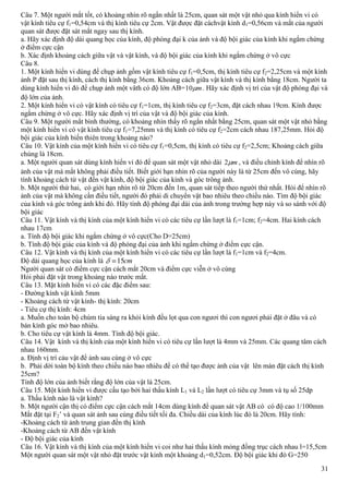 31
Câu 7. Một người mắt tốt, có khoảng nhìn rõ ngắn nhất là 25cm, quan sát một vật nhỏ qua kính hiển vi có
vật kính tiêu cự f1=0,54cm và thị kính tiêu cự 2cm. Vật được đặt cáchvật kính d1=0,56cm và mắt của người
quan sát được đặt sát mắt ngay sau thị kính.
a. Hãy xác định độ dài quang học của kính, độ phóng đại k của ảnh và độ bội giác của kính khi ngắm chừng
ở điểm cực cận
b. Xác định khoảng cách giữa vật và vật kính, và độ bội giác của kính khi ngắm chừng ở vô cực
Câu 8.
1. Một kính hiển vi dùng để chụp ảnh gồm vật kính tiêu cự f1=0,5cm, thị kính tiêu cự f2=2,25cm và một kính
ảnh P đặt sau thị kính, cách thị kính bằng 36cm. Khoảng cách giữa vật kính và thị kính bằng 18cm. Người ta
dùng kính hiển vi đó để chụp ảnh một vâth có độ lớn AB= m10 . Hãy xác định vị trí của vật độ phóng đại và
độ lớn của ảnh.
2. Một kính hiển vi có vật kính có tiêu cự f1=1cm, thị kính tiêu cự f2=3cm, đặt cách nhau 19cm. Kính được
ngắm chừng ở vô cực. Hãy xác định vị trí của vật và độ bội giác của kính.
Câu 9. Một người mắt bình thường, có khoảng nhìn thấy rõ ngắn nhất bằng 25cm, quan sát một vật nhỏ bằng
một kính hiển vi có vật kính tiêu cự f1=7,25mm và thị kính có tiêu cự f2=2cm cách nhau 187,25mm. Hỏi độ
bội giác của kính biến thiên trong khoảng nào?
Câu 10. Vật kính của một kính hiển vi có tiêu cự f1=0,5cm, thị kính có tiêu cự f2=2,5cm; Khoảng cách giữa
chúng là 18cm.
a. Một người quan sát dùng kính hiển vi đó để quan sát một vật nhỏ dài m2 , và điều chỉnh kính để nhìn rõ
ảnh của vật mà mắt không phải điều tiết. Biết giới hạn nhìn rõ của người này là từ 25cm đến vô cùng, hãy
tính khoảng cách từ vật đến vật kính, độ bội giác của kính và góc trông ảnh.
b. Một người thứ hai, có giới hạn nhìn rõ từ 20cm đến 1m, quan sát tiếp theo người thứ nhất. Hỏi để nhìn rõ
ảnh của vật mà không cần điều tiết, người đó phải di chuyển vật bao nhiêu theo chiều nào. Tìm độ bội giác
của kính và góc trông ảnh khi đó. Hãy tính độ phóng đại dài của ảnh trong trường hợp này và so sánh với độ
bội giác
Câu 11. Vật kính và thị kính của một kính hiển vi có các tiêu cự lần lượt là f1=1cm; f2=4cm. Hai kính cách
nhau 17cm
a. Tính độ bội giác khi ngắm chừng ở vô cực(Cho D=25cm)
b. Tính độ bội giác của kính và độ phóng đại của ảnh khi ngắm chừng ở điểm cực cận.
Câu 12. Vật kính và thị kính của một kính hiển vi có các tiêu cự lần lượt là f1=1cm và f2=4cm.
Độ dài quang học của kính là cm15
Người quan sát có điểm cực cận cách mắt 20cm và điểm cực viễn ở vô cùng
Hỏi phải đặt vật trong khoảng nào trước mắt.
Câu 13. Mặt kính hiển vi có các đặc điểm sau:
- Đường kính vật kính 5mm
- Khoảng cách từ vật kính- thị kính: 20cm
- Tiêu cự thị kính: 4cm
a. Muốn cho toàn bộ chùm tia sáng ra khỏi kính đều lọt qua con ngươi thì con ngươi phải đặt ở đâu và có
bán kính góc mở bao nhiêu.
b. Cho tiêu cự vật kính là 4mm. Tính độ bội giác.
Câu 14. Vật kính và thị kính của một kính hiển vi có tiêu cự lần lượt là 4mm và 25mm. Các quang tâm cách
nhau 160mm.
a. Định vị trí cảu vật để ảnh sau cùng ở vô cực
b. Phải dời toàn bộ kính theo chiều nào bao nhiêu để có thể tạo được ảnh của vật lên màn đặt cách thị kính
25cm?
Tính độ lớn của ảnh biết rằng độ lớn của vật là 25cm.
Câu 15. Một kính hiển vi được cấu tạo bởi hai thấu kính L1 và L2 lần lượt có tiêu cự 3mm và tụ số 25dp
a. Thấu kính nào là vật kính?
b. Một người cận thị có điểm cực cận cách mắt 14cm dùng kính để quan sát vật AB có có độ cao 1/100mm
Mắt đặt tại F2’ và quan sát ảnh sau cùng điều tiết tối đa. Chiều dài của kính lúc đó là 20cm. Hãy tính:
-Khoảng cách từ ảnh trung gian đến thị kính
-Khoảng cách từ AB đến vật kính
- Độ bội giác của kính
Câu 16. Vật kính và thị kính của một kính hiển vi coi như hai thấu kính mỏng đồng trục cách nhau l=15,5cm
Một người quan sát một vật nhỏ đặt trước vật kính một khoảng d1=0,52cm. Độ bội giác khi đó G=250
 