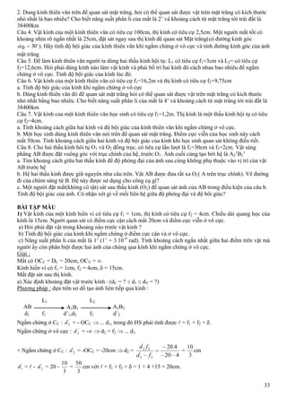 33
AB A1B1 A2B2
L2L1
f1 f2d1 d’1,d2 d’2
2. Dung kính thiên văn trên để quan sát mặt trăng, hỏi có thể quan sát được vật trên mặt trăng có kích thước
nhỏ nhất là bao nhiêu? Cho biết năng suất phân li của mắt là 2’ và khoảng cách từ mặt trăng tới trái đất là
38400km
Câu 4. Vật kính của một kính thiên văn có tiêu cự 100cm, thị kính có tiêu cự 2,5cm. Một người mắt tốt có
khoảng nhìn rõ ngắn nhất là 25cm, đặt sát ngay sau thị kính để quan sát Mặt trăng(có đường kinh góc
'300 ). Hãy tính độ bội giác của kính thiên văn khi ngắm chừng ở vô cực và tính đường kính góc của ảnh
mặt trăng
Câu 5. Để làm kính thiên văn người ta dùng hai thấu kính hội tụ: L1 có tiêu cự f1=3cm và L2= có tiêu cự
f2=12,6cm. Hỏi phải dùng kính nào làm vật kính và phải bố trí hai kính đó cách nhau bao nhiêu để ngắm
chừng ở vô cực. Tính độ bội giác của kính lúc đó.
Câu 6. Vật kính của một kính thiên văn có tiêu cự f1=16,2m và thị kính có tiêu cự f2=9,75cm
a. Tính độ bội giác của kính khi ngắm chừng ở vô cực
b. Dùng kính thiên văn đó để quan sát mặt trăng hỏi có thể quan sát được vật trên mặt trăng có kích thước
nhỏ nhất bằng bao nhiêu. Cho biết năng suất phân li của mắt là 4’ và khoảng cách từ mặt trăng tới trái đất là
38400km
Câu 7. Vật kính của một kính thiên văn học sinh có tiêu cự f1=1,2m. Thị kính là một thấu kính hội tụ có tiêu
cự f2=4cm.
a. Tính khoảng cách giữa hai kính và độ bội giác của kính thiên văn khi ngắm chừng ở vô cực.
b. Một học sinh dùng kính thiên văn nói trên để quan sát mặt trăng. Điểm cực viễn của học sinh này cách
mắt 50cm. Tính khoảng cách giữa hai kính và độ bội giác của kính khi học sinh quan sát không điều tiết.
Câu 8. Cho hai thấu kính hôi tụ O1 và O2 đồng trục, có tiêu cự lần lượt là f1=30cm và f2=2cm. Vật sáng
phẳng AB được đặt vuông góc với trục chính của hệ, trước O1. Ảnh cuối cùng tạo bởi hệ là A2’B2’
a. Tìm khoảng cách giữa hai thấu kính để độ phóng đại của ảnh sau cùng không phụ thuộc vào vị trí của vật
AB trước hệ
b. Hệ hai thấu kính được giữ nguyên như câu trên. Vật AB được đưa rất xa O1( A trên trục chính). Vẽ đường
đi của chùm sáng từ B. Hệ này được sử dụng cho công cụ gì?
c. Một người đặt mắt(không có tật) sát sau thấu kính (O2) để quan sát ảnh của AB trong điều kiện của câu b.
Tính độ bội giác của ảnh. Có nhận xét gì về mối liên hệ giữa độ phóng đại và độ bôi giác?
BÀI TẬP MẪU
1) Vật kính của một kính hiển vi có tiêu cự f1 = 1cm, thị kính có tiêu cự f2 = 4cm. Chiều dài quang học của
kính là 15cm. Người quan sát có điểm cực cận cách mắt 20cm và điểm cực viễn ở vô cực.
a) Hỏi phải đặt vật trong khoảng nào trước vật kính ?
b) Tính độ bội giác của kính khi ngắm chừng ở điểm cực cận và ở vô cực.
c) Năng suất phân li của mắt là 1’ (1’ = 3.10-4
rad). Tính khoảng cách ngắn nhất giữa hai điểm trên vật mà
người ấy còn phân biệt được hai ảnh của chúng qua kính khi ngắm chừng ở vô cực.
Giải :
Mắt có OCC = DC = 20cm, OCV = .
Kính hiển vi có f1 = 1cm, f2 = 4cm, = 15cm.
Mắt đặt sát sau thị kính.
a) Xác định khoảng đặt vật trước kính : (dC = ? d1 dV = ?)
Phương pháp : dựa trên sơ dồ tạo ảnh liên tiếp qua kính :
Ngắm chừng ở CC : '
2d = - OCC ... d1, trong đó HS phải tính được  = f1 + f2 + .
Ngắm chừng ở vô cực : '
2d = - d2 = f2 ... d1.
+ Ngắm chừng ở CC : '
2d = -OCC = -20cm d2 =
420
4.20
2
'
2
2
'
2
fd
fd
=
3
10
cm
'
1d =  - '
2d = 20 -
3
10
=
3
50
cm với  = f1 + f2 + = 1 + 4 +15 = 20cm.
 