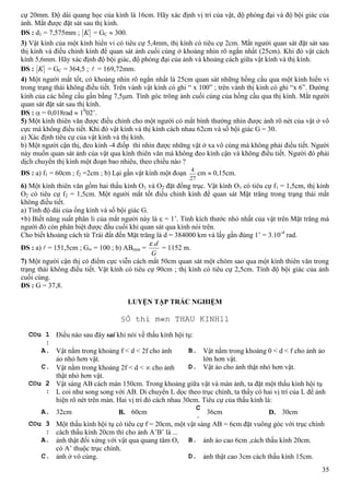 35
cự 20mm. Độ dài quang học của kính là 16cm. Hãy xác định vị trí của vật, độ phóng đại và độ bội giác của
ảnh. Mắt được đặt sát sau thị kính.
ĐS : d1 = 7,575mm ; K = GC 300.
3) Vật kính của một kính hiển vi có tiêu cự 5,4mm, thị kính có tiêu cự 2cm. Mắt người quan sát đặt sát sau
thị kính và điều chỉnh kính để quan sát ảnh cuối cùng ở khoảng nhìn rõ ngắn nhất (25cm). Khi đó vật cách
kính 5,6mm. Hãy xác định độ bội giác, độ phóng đại của ảnh và khoảng cách giữa vật kính và thị kính.
ĐS : K = GC = 364,5 ;  = 169,72mm.
4) Một người mắt tốt, có khoảng nhìn rõ ngắn nhất là 25cm quan sát những hồng cầu qua một kính hiển vi
trong trạng thái không điều tiết. Trên vành vật kính có ghi “ x 100” ; trên vành thị kính có ghi “x 6”. Đường
kính của các hồng cầu gần bằng 7,5 m. Tính góc trông ảnh cuối cùng của hồng cầu qua thị kính. Mắt người
quan sát đặt sát sau thị kính.
ĐS : = 0,018rad 10
02’.
5) Một kính thiên văn được điều chỉnh cho một người có mắt bình thường nhìn được ảnh rõ nét của vật ở vô
cực mà không điều tiết. Khi đó vật kính và thị kính cách nhau 62cm và số bội giác G = 30.
a) Xác định tiêu cự của vật kính và thị kính.
b) Một người cận thị, đeo kính -4 điốp thì nhìn được những vật ở xa vô cùng mà không phải điều tiết. Người
này muốn quan sát ảnh của vật qua kính thiên văn mà không đeo kính cận và không điều tiết. Người đó phải
dịch chuyển thị kính một đoạn bao nhiêu, theo chiều nào ?
ĐS : a) f1 = 60cm ; f2 =2cm ; b) Lại gần vật kính một đoạn
27
4
cm 0,15cm.
6) Một kính thiên văn gồm hai thấu kính O1 và O2 đặt đồng trục. Vật kính O1 có tiêu cự f1 = 1,5cm, thị kính
O2 có tiêu cự f2 = 1,5cm. Một người mắt tốt điều chỉnh kính để quan sát Mặt trăng trong trạng thái mắt
không điều tiết.
a) Tính độ dài của ống kính và số bội giác G.
b) Biết năng suất phân li của mắt người này là = 1’. Tính kích thước nhỏ nhất của vật trên Mặt trăng mà
người đó còn phân biệt được đầu cuối khi quan sát qua kính nói trên.
Cho biết khoảng cách từ Trái đất đến Mặt trăng là d = 384000 km và lấy gần đúng 1’ = 3.10-4
rad.
ĐS : a)  = 151,5cm ; G = 100 ; b) ABmin =
G
d.
= 1152 m.
7) Một người cận thị có điểm cực viễn cách mắt 50cm quan sát một chòm sao qua một kính thiên văn trong
trạng thái không điều tiết. Vật kính có tiêu cự 90cm ; thị kính có tiêu cự 2,5cm. Tính độ bội giác của ảnh
cuối cùng.
ĐS : G = 37,8.
LUYỆN TẬP TRẮC NGHIỆM
C©u 1
:
Điều nào sau đây sai khi nói về thấu kính hội tụ:
A. Vật nằm trong khoảng f < d < 2f cho ảnh
ảo nhỏ hơn vật.
B. Vật nằm trong khoảng 0 < d < f cho ảnh ảo
lớn hơn vật.
C. Vật nằm trong khoảng 2f < d < cho ảnh
thật nhỏ hơn vật.
D. Vật ảo cho ảnh thật nhỏ hơn vật.
C©u 2
:
Vật sáng AB cách màn 150cm. Trong khoảng giữa vật và màn ảnh, ta đặt một thấu kính hội tụ
L coi như song song với AB. Di chuyển L dọc theo trục chính, ta thấy có hai vị trí của L để ảnh
hiện rõ nét trên màn. Hai vị trí đó cách nhau 30cm. Tiêu cự của thấu kính là:
A. 32cm B. 60cm
C
.
36cm D. 30cm
C©u 3
:
Một thấu kính hội tụ có tiêu cự f = 20cm, một vật sáng AB = 6cm đặt vuông góc với trục chính
cách thấu kính 20cm thì cho ảnh A’B’ là ...
A. ảnh thật đối xứng với vật qua quang tâm O,
có A’ thuộc trục chính.
B. ảnh ảo cao 6cm ,cách thấu kính 20cm.
C. ảnh ở vô cùng. D. ảnh thật cao 3cm cách thấu kính 15cm.
§Ò thi m«n THAU KINH11
 