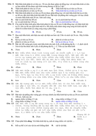 36
C©u 4
:
Một thấu kính phân kì có tiêu cự - 50 cm cần được ghép sát đồng trục với một thấu kính có tiêu
cự bao nhiêu để thu được một kính tương đương có độ tụ 2 dp?
A. Thấu kính phân kì tiêu cự 25 cm. B. Thấu kính hội tụ có tiêu cự 50 cm.
C. thấu kính phân kì có tiêu cự 50 cm. D. Thấu kính hội tụ có tiêu cự 25 cm.
C©u 5
:
Một thấu kính phân kì có tiêu cự 20 cm được ghép đồng trục với một thấu kính hội tụ có tiêu
cự 40 cm, đặt cách thấu kính thứ nhất 50 cm. Đặt một vật phẳng nhỏ vuông góc với trục chính
và trước thấu kính một 20 cm. Ảnh cuối cùng
A. thật và cách kính hai 40 cm B. ảo và cách kính hai 40 cm.
C. ảo và cách kính hai 120 cm. D. thật và cách kính hai 120 cm.
C©u 6
:
Cho một hệ thấu kính gồm thấu kính phân kì tiêu cự 20 cm (1) đặt đồng trục với thấu kính hội
tụ (2) tiêu cự 40 cm cách kính một là a. Để chiếu một chùm sáng song song tới kính một thì
chùm ló ra khỏi kính (2) cũng song song a phải bằng
A. 20 cm. B. 40 cm.
C
.
60 cm. D. 80 cm.
C©u 7
:
Qua một thấu kính, ảnh thật của một vật thật cao hơn vật 2 lần và cách vật 36 cm. Đây là thấu
kính
A. hội tụ có tiêu cự 24 cm. B. phân kì có tiêu cự 8 cm.
C. phân kì có tiêu cự 24 cm. D. hội tụ có tiêu cự 8 cm.
C©u 8
:
Đặt vật AB vuông góc trước một thấu kính cho ảnh A1B1 có độ phóng đại K1 = -3, dịch vật đi
5cm ta lại thu được ảnh A2B2 có độ phóng đại K2 = -2. Tiêu cự của thấu kính
A. 35cm B. 40cm
C
.
20cm D. 30cm
C©u 9
:
Mét thÊu kÝnh thuû tinh trong suèt cã chiÕt suÊt n = 1,5 hai
mÆt lâm cïng b¸n kÝnh cong ®Æt trong kh«ng khÝ. §Æt mét vËt AB
tr-íc vµ vu«ng gãc víi trôc chÝnh cña thÊu kÝnh cho ¶nh cao
b»ng 4/5 lÇn vËt. DÞch vËt ®i mét ®o¹n thÊy ¶nh dÞch khái vÞ
trÝ cò 12cm vµ cao b»ng 2/3 lÇn vËt. H·y tÝnh b¸n kÝnh cong cña
thÊu kÝnh.
A. -45cm B. -90cm
C
.
90cm D. 45cm
C©u 10
:
§Æt mét ®iÓm s¸ng S c¸ch mét mµn ¶nh 30cm. ChÝnh gi÷a S vµ mµn
®Æt mét thÊu kÝnh sao cho trôc chÝnh qua S vµ vu«ng gãc víi
mµn. Trªn mµn ta thu ®-îc vÕt s¸ng h×nh trßn cã ®-êng kÝnh b»ng
1/2 ®-êng kÝnh r×a cña thÊu kÝnh. TÝnh tiªu cù cña thÊu kÝnh.
A. 6cm B. 10cm
C
.
12cm D. A hoÆc B
C©u 11
:
§Æt AB vu«ng gãc tr-íc mét thÊu kÝnh héi tô cho ¶nh thËt A1B1
cao gÊp 2 lÇn vËt. Di chuyÓn vËt AB cho ¶nh thËt A2B2 cao gÊp 4
lÇn vËt. BiÕt ¶nh dÞch ®i 10 cm, t×m f.
A. 5cm B. 20cm
C
.
10cm D. 15cm
C©u 12
:
Đặt một vật phẳng nhỏ vuông góc với trục chính của thấu kính hội tụ tiêu cự 20 cm cách kính
100 cm. Ảnh của vật
A. ngược chiều và bằng 1/3 vật. B. cùng chiều và bằng 1/3 vật.
C. cùng chiều và bằng 1/4 vật. D. ngược chiều và bằng 1/4 vật.
C©u 13
:
§Æt mét vËt s¸ng AB song song vµ c¸ch mµn ¶nh mét kho¶ng L =
100cm. Trong kho¶ng AB vµ mµn ®Æt mét thÊu kÝnh héi tô cã tiªu
cù f sao cho trôc chÝnh vu«ng gãc víi mµn. Khi di chuyÓn thÊu
kÝnh ta thÊy cã mét vÞ trÝ cña thÊu kÝnh cho ¶nh râ nÐt trªn
mµn. X¸c ®Þnh tiªu cù cña thÊu kÝnh
A. 50cm B. 25cm
C
.
20cm D.
Kh«ng ®ñ d÷
kiÖn x¸c
®Þnh.
C©u 14
:
Chọn phát biểu đúng. Với thấu kính hội tụ, ảnh sẽ cùng chiều với vật khi …
A. biết cụ thể vị trí của vật (ta mới khẳng định B. vật là vật thật.
 