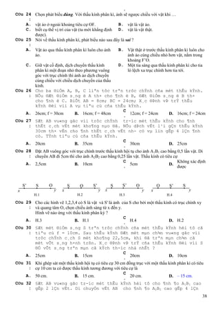 38
.
C©u 24
:
Chọn phát biểu đúng. Với thấu kính phân kì, ảnh sẽ ngược chiều với vật khi …
A. vật ảo ở ngoài khoảng tiêu cự OF. B. vật là vật ảo.
C. biết cụ thể vị trí của vật (ta mới khẳng định
được).
D. vật là vật thật.
C©u 25
:
Nói về thấu kính phân kì, phát biểu nào sau đây là sai ?
A. Vật ảo qua thấu kính phân kì luôn cho ảnh
ảo.
B. Vật thật ở trước thấu kính phân kì luôn cho
ảnh ảo cùng chiều nhỏ hơn vật, nằm trong
khoảng F’O.
C. Giữ vật cố định, dịch chuyển thấu kính
phân kì một đoạn nhỏ theo phương vuông
góc với trục chính thì ảnh ảo dịch chuyển
cùng chiều với chiều dịch chuyển của thấu
kính.
D. Một tia sáng qua thấu kính phân kì cho tia
ló lệch xa trục chính hơn tia tới.
C©u 26
:
Cho ba ®iÓm A, B, C liªn tôc trªn trôc chÝnh cña mét thÊu kÝnh.
NÕu ®Æt ®iÓm s¸ng ë A th× cho ¶nh ë B, ®Æt ®iÓm s¸ng ë B th×
cho ¶nh ë C. BiÕt AB = 8cm; BC = 24cm; X¸c ®Þnh vÞ trÝ thÊu
kÝnh ®èi víi A vµ tiªu cù cña thÊu kÝnh.
A. 26cm; f = 30cm B. 16cm; f = 48cm
C
.
12cm; f = 24cm D. 16cm; f = 24cm
C©u 27
:
§Æt AB vu«ng gãc víi trôc chÝnh tr-íc mét thÊu kÝnh cho ¶nh
thËt c¸ch vËt mét kho¶ng nµo ®ã. NÕu dÞch vËt l¹i gÇn thÊu kÝnh
30cm th× vÉn cho ¶nh thËt c¸ch vËt nh- cò vµ lín gÊp 4 lÇn ¶nh
cò. TÝnh tiªu cù cña thÊu kÝnh.
A. 20cm B. 35cm
C
.
30cm D. 25cm
C©u 28
:
Đặt AB vuông góc với trục chính trước thấu kính hội tụ cho ảnh A1B1 cao bằng 0,5 lần vật. Di
chuyển AB đi 5cm thì cho ảnh A2B2 cao bằng 0,25 lần vật. Thấu kính có tiêu cự
A. 2,5cm B. 10cm
C
.
5cm D.
Không xác định
được
C©u 29
:
Cho các hình vẽ 1,2,3,4 có S là vật và S' là ảnh của S cho bởi một thấu kính có trục chính xy
và quang tâm O, chọn chiều ánh sáng từ x đến y.
Hình vẽ nào ứng với thấu kính phân kỳ ?
A. H.3 B. H.1
C
.
H.4 D. H.2
C©u 30
:
§Æt mét ®iÓm s¸ng S trªn trôc chÝnh cña mét thÊu kÝnh héi tô cã
tiªu cù f = 10cm. Sau thÊu kÝnh ®Æt mét mµn ch¾n vu«ng gãc víi
trôc chÝnh c¸ch S mét kho¶ng 22,5cm, khi ®ã trªn mµn ch¾n cã
mét vÕt s¸ng h×nh trßn. X¸c ®Þnh vÞ trÝ cña thÊu kÝnh ®èi víi S
®Ó vÕt s¸ng trªn mµn cã kÝch th-íc nhá nhÊt ?
A. 25cm B. 15cm
C
.
20cm D. 10cm
C©u 31
:
Khi ghép sát một thấu kính hội tụ có tiêu cự 30 cm đồng trục với một thấu kính phân kì có tiêu
cự 10 cm ta có được thấu kính tương đương với tiêu cự là
A. 50 cm. B. 15 cm.
C
.
20 cm. D. – 15 cm.
C©u 32
:
§Æt AB vu«ng gãc tr-íc mét thÊu kÝnh héi tô cho ¶nh ¶o A1B1 cao
gÊp 2 lÇn vËt. Di chuyÓn vËt AB cho ¶nh ¶o A2B2 cao gÊp 4 lÇn
x x x x yyyy
S’ S O S O S’ S S’ O O S’ S
H.1 H.2 H.3 H.4
 