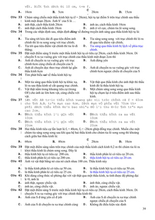 39
vËt. BiÕt ¶nh dÞch ®i 10 cm, t×m f.
A. 10cm B. 5cm
C
.
20cm D. 15cm
C©u 33
:
Chùm sáng chiếu một thấu kính hội tụ (f = 20cm), hội tụ tại điểm S trên trục chính sau thấu
kính một đoạn 20cm. Ảnh S’ của S là …
A. ảnh thật, cách thấu kính 20cm B. ảnh ảo, cách thấu kính 10cm
C. ảnh thật cách thấu kính 10cm D. ảnh ở vô cực, chùm tia ló song song.
C©u 34
:
Trong các nhận định sau, nhận định đúng về đường truyền ánh sáng qua thấu kính hội tụ là:
A. Tia sáng tới kéo dài đi qua tiêu điểm ảnh
chính thì ló ra song song với trục chính;
B. Tia sáng song song với trục chính thì ló ra
đi qua tiêu điểm vật chính;
C. Tia tới qua tiêu điểm vật chính thì tia ló đi
thẳng;
D. Tia sáng qua thấu kính bị lệch về phía trục
chính.
C©u 35
:
Đặt một điểm sáng S trước một thấu kính hội tụ có tiêu cự 20cm, cách thấu kính 30cm. Di
chuyển S ra xa vuông góc với trục chính của thấu kính một đoạn 2cm thì
A. Ảnh di chuyển ra xa vuông góc với trục
chính 6cm cùng chiều di chuyển của S
B. Ảnh đứng yên
C. Ảnh di chuyển dọc theo trục chính lại gần
thấu kính 6cm
D. Ảnh di chuyển ra xa vuông góc với trục
chính 6cm ngược chiều di chuyển của S
C©u 36
:
Tìm phát biểu sai về thấu kính hội tụ:
A. Một tia sáng qua thấu kính hội tụ khúc xạ,
ló ra sau thấu kính sẽ cắt quang trục chính.
B. Vật thật qua thấu kính cho ảnh thật thì thấu
kính đó là thấu kính hội tụ.
C. Vật thật nằm trong khoảng tiêu cự (trong
OF) cho ảnh ảo lớn hơn vật, cùng chiều với
vật.
D. Một chùm sáng song song qua thấu kính
hội tụ chụm lại ở tiêu điểm ảnh sau thấu
kính.
C©u 37
:
§Æt vËt AB tr-íc thÊu kÝnh vu«ng gãc víi trôc chÝnh cã f = 40cm
cho ¶nh A1B1 trªn mµn cao 4cm. DÞch mµn vÒ phÝa vËt 70cm th×
ph¶i dÞch thÊu kÝnh ®o¹n bao nhiªu ®Ó l¹i thu ®-îc ¶nh trªn mµn
cao 2cm.
A. DÞch thÊu kÝnh l¹i gÇn vËt
10cm
B. DÞch thÊu kÝnh ra xa vËt
10cm
C. DÞch thÊu kÝnh l¹i gÇn vËt
20cm
D. DÞch thÊu kÝnh ra xa vËt
20cm
C©u 38
:
Hai thấu kính tiêu cự lần lượt là f1 = 40cm, f2 = -20cm ghép đồng trục chính. Muốn cho một
chùm tia sáng song song sau khi qua hệ hai thấu kính cho chùm tia ló song song thì khoảng
cách giữa hai thấu kính là:
A. 60cm B. 40cm
C
.
20cm D. 10cm
C©u 39
:
Đặt một điểm sáng nằm trên trục chính của một thấu kính cách kính 0,2 m thì chùm tia ló ra
khỏi thấu kính là chùm song song. Đây là
A. thấu kính hội tụ có tiêu cự 200 cm. B. thấu kính phân kì có tiêu cự 20 cm.
C. thấu kính phân kì có tiêu cự 200 cm. D. thấu kính hội tụ có tiêu cự 20 cm.
C©u 40
:
Ảnh và vật thật bằng nó của nó cách nhau 100 cm. Thấu kính này
A. là thấu kính phân kì có tiêu cự 50 cm. B. là thấu kính hội tụ có tiêu cự 50 cm.
C. là thấu kính phân kì có tiêu cự 25 cm. D. là thấu kính hội tụ có tiêu cự 25 cm.
C©u 41
:
Khi dùng công thức số phóng đại với vật thật qua một thấu kính, ta tính được độ phóng đại
k<0, ảnh là
A. ảnh thật, ngược chiều vật. B. ảnh thât, cùng chiều vật.
C. ảnh ảo, cùng chiều vật. D. ảnh ảo, ngược chiều vật.
C©u 42
:
Đặt một điểm sáng S trước một thấu kính hội tụ có tiêu cự 20cm, cách thấu kính 30cm. Di
chuyển S ra xa vuông góc với trục chính thấu kính thì
A. Ảnh của S đ ứng yên cố đ ịnh B. Ảnh của S di chuyển ra xa trục chính
ngược chiều di chuyển của S
C. Ảnh của S di chuyển ra xa trục chính cùng D. Không đủ điều kiện xác định
 