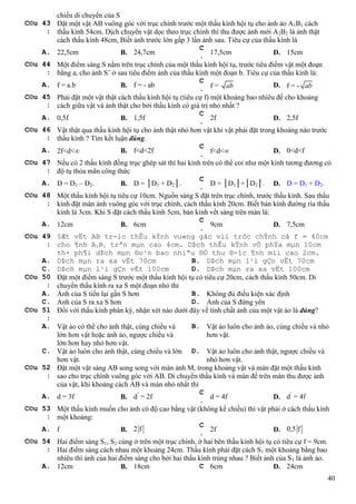 40
chiều di chuyển của S
C©u 43
:
Đặt một vật AB vuông góc với trục chính trước một thấu kính hội tụ cho ảnh ảo A1B1 cách
thấu kính 54cm. Dịch chuyển vật dọc theo trục chính thì thu được ảnh mới A2B2 là ảnh thật
cách thấu kính 48cm, Biết ảnh trước lớn gấp 3 lần ảnh sau. Tiêu cự của thấu kính là
A. 22,5cm B. 24,7cm
C
.
17,5cm D. 15cm
C©u 44
:
Một điểm sáng S nằm trên trục chính của một thấu kính hội tụ, trước tiêu điểm vật một đoạn
bằng a, cho ảnh S’ ở sau tiêu điểm ảnh của thấu kính một đoạn b. Tiêu cự của thấu kính là:
A. f = a.b B. f = - ab
C
. f = ab D. f = - ab
C©u 45
:
Phải đặt một vật thật cách thấu kính hội tụ (tiêu cự f) một khoảng bao nhiêu để cho khoảng
cách giữa vật và ảnh thật cho bởi thấu kính có giá trị nhỏ nhất ?
A. 0,5f B. 1,5f
C
.
2f D. 2,5f
C©u 46
:
Vật thật qua thấu kính hội tụ cho ảnh thật nhỏ hơn vật khi vật phải đặt trong khoảng nào trước
thấu kính ? Tìm kết luận đúng.
A. 2f<d< B. f<d<2f
C
. f<d< D. 0<d<f
C©u 47
:
Nếu có 2 thấu kính đồng trục ghép sát thì hai kính trên có thể coi như một kính tương đương có
độ tụ thỏa mãn công thức
A. D = D1 – D2. B. D = │D1 + D2│.
C
.
D = │D1│+│D2│. D. D = D1 + D2.
C©u 48
:
Một thấu kính hội tụ tiêu cự 10cm. Nguồn sáng S đặt trên trục chính, trước thấu kính. Sau thấu
kính đặt màn ảnh vuông góc với trục chính, cách thấu kính 20cm. Biết bán kính đường rìa thấu
kính là 3cm. Khi S đặt cách thấu kính 5cm, bán kính vết sáng trên màn là:
A. 12cm B. 6cm
C
.
9cm D. 7,5cm
C©u 49
:
§Æt vËt AB tr-íc thÊu kÝnh vu«ng gãc víi trôc chÝnh cã f = 40cm
cho ¶nh A1B1 trªn mµn cao 4cm. DÞch thÊu kÝnh vÒ phÝa mµn 10cm
th× ph¶i dÞch mµn ®o¹n bao nhiªu ®Ó thu ®-îc ¶nh míi cao 2cm.
A. DÞch mµn ra xa vËt 70cm B. DÞch mµn l¹i gÇn vËt 70cm
C. DÞch mµn l¹i gÇn vËt 100cm D. DÞch mµn ra xa vËt 100cm
C©u 50
:
Đặt một điểm sáng S trước một thấu kính hội tụ có tiêu cự 20cm, cách thấu kính 50cm. Di
chuyển thấu kính ra xa S một đoạn nhỏ thì
A. Ảnh của S tiến lại gần S hơn B. Không đủ điều kiện xác định
C. Ảnh của S ra xa S hơn D. Ảnh của S đứng yên
C©u 51
:
Đối với thấu kính phân kỳ, nhận xét nào dưới đây về tính chất ảnh của một vật ảo là đúng?
A. Vật ảo có thể cho ảnh thật, cùng chiều và
lớn hơn vật hoặc ảnh ảo, ngược chiều và
lớn hơn hay nhỏ hơn vật.
B. Vật ảo luôn cho ảnh ảo, cùng chiều và nhỏ
hơn vật.
C. Vật ảo luôn cho ảnh thật, cùng chiều và lớn
hơn vật.
D. Vật ảo luôn cho ảnh thật, ngược chiều và
nhỏ hơn vật.
C©u 52
:
Đặt một vật sáng AB song song với màn ảnh M, trong khoảng vật và màn đặt một thấu kính
sao cho trục chính vuông góc với AB. Di chuyển thấu kính và màn để trên màn thu được ảnh
của vật, khi khoảng cách AB và màn nhỏ nhất thì
A. d = 3f B. d’
= 2f
C
.
d = 4f D. d’
= 4f
C©u 53
:
Một thấu kính muốn cho ảnh có độ cao bằng vật (không kể chiều) thì vật phải ở cách thấu kính
một khoảng:
A. f B. 2 f
C
.
2f D. 0,5 f
C©u 54
:
Hai điểm sáng S1, S2 cùng ở trên một trục chính, ở hai bên thấu kính hội tụ có tiêu cự f = 9cm.
Hai điểm sáng cách nhau một khoảng 24cm. Thấu kính phải đặt cách S1 một khoảng bằng bao
nhiêu thì ảnh của hai điểm sáng cho bởi hai thấu kính trùng nhau ? Biết ảnh của S1 là ảnh ảo.
A. 12cm B. 18cm C 6cm D. 24cm
 