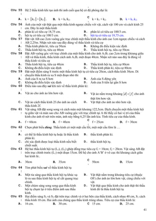 41
.
C©u 55
:
Hệ 2 thấu kính khi tạo ảnh thì ảnh cuối qua hệ có độ phóng đại là:
A. k = │k1│+│k2│. B. k = k1/k2.
C
.
k = k1 + k2. D. k = k1.k2.
C©u 56
:
Ảnh của một vật thật qua một thấu kính ngược chiều với vật, cách vật 100 cm và cách kính 25
cm. Đây là một thấu kính
A. phân kì có tiêu cự 18,75 cm. B. phân kì có tiêu cự 100/3 cm.
C. hội tụ có tiêu cự 100/3 cm. D. hội tụ có tiêu cự 18,75 cm.
C©u 57
:
Đặt vật AB cao 2cm vuông góc trục chính một thấu kính cho ảnh cao 1cm ngược chiều và cách
AB 2,25m. Nhận xét nào sau đây đúng về thấu kính và tiêu cự
A. Thấu kính phân kì, tiêu cự 50cm B. Không đủ điều kiện xác định
C. Thấu kính hội tụ, tiêu cự 40cm D. Thấu kính hội tụ, tiêu cự 50cm
C©u 58
:
Đặt AB vuông góc với trục chính của một thấu kính cho ảnh A1B1 cao 2cm trong khỏang giữa
AB và thấu kính, thấu kính cách ảnh A1B1 một đoạn 40cm. Nhận xét nào sau đây là đúng về
thấu kính và tiêu cự
A. Thấu kính hội tụ, tiêu cự 40cm B. Thấu kính hội tụ, tiêu cự 80cm
C. Không đủ điều kiện xác định D. Thấu kính phân kì, tiêu cự 80cm
C©u 59
:
Đặt một điểm sáng S trước một thấu kính hội tụ có tiêu cự 20cm, cách thấu kính 30cm. Di
chuyển thấu kính ra xa S một đoạn nhỏ thì
A. Ảnh của S ra xa S hơn B. Ảnh của S đứng yên
C. Không đủ điều kiện xác định D. Ảnh của S tiến lại gần S hơn
C©u 60
:
Điều nào sau đây sai khi nói về thấu kính phân kì:
A. Vật ảo cho ảnh ảo lớn hơn vật. B. Vật ảo nằm trong khoảng d f cho ảnh
thật lớn hơn vật.
C. Vật ảo cách thấu kính 2f cho ảnh ảo cách
thấu kính 2f.
D. Vật thật cho ảnh ảo nhỏ hơn vật.
C©u 61
:
Vật sáng AB đặt song song và cách màn một khoảng 122,5cm. Dịch chuyển một thấu kính hội
tụ giữa vật và màn sao cho AB vuông góc với trục chính tại A thì thấy có hai vị trí của thấu
kính cho ảnh rõ nét trên màn, ảnh này bằng 6,25 lần ảnh kia. Tính tiêu cự của thấu kính.
A. f = 60cm B. f = 40cm
C
.
f = 25cm D. f = 30cm
C©u 62
:
Chọn phát biểu đúng. Thấu kính có một mặt cầu lồi, một mặt cầu lõm là …
A. có thể là thấu kính hội tụ hoặc là thấu kính
phân kì.
B. thấu kính phân kì.
C. chỉ xác định được loại thấu kính nếu biết
chiết suất.
D. thấu kính hội tụ.
C©u 63
:
Hệ hai thấu kính hội tụ (L1), (L2) ghép đồng trục tiêu cự f1 = 10cm; f2 = 20cm. Vật sáng AB đặt
trên trục chính trước (L1) một đoạn 15cm. Để hệ cho ảnh A’B’ ở vô cực thì khoảng cách giữa
hai kính là:.
A. 30cm B. 35cm
C
.
50cm D. 15cm
C©u 64
:
Tìm phát biểu sai về thấu kính hội tụ
A. Một tia sáng qua thấu kính hội tụ khúc xạ
ló ra sau thấu kính hội tụ sẽ cắt quang trục
chính.
B. Vật thật nằm trong khoảng tiêu cự (thuộc
OF) cho ảnh ảo lớn hơn vật, cùng chiều với
vật.
C. Một chùm sáng song song qua thấu kính
hội tụ chụm lại ở tiêu điểm ảnh sau thấu
kính.
D. Vật thật qua thấu kính cho ảnh thật thì thấu
kính đó là thấu kính hội tụ
C©u 65
:
Hai điểm sáng S1 và S2 đặt trên trục chính và ở hai bên của thấu kính, cách nhau 40 cm, S1 cách
thấu kính 10 cm. Hai ảnh của chúng qua thấu kính trùng nhau. Tiêu cự của thấu kính là:
A. 16 cm. B. 30 cm. C 15 cm. D. 25 cm.
 