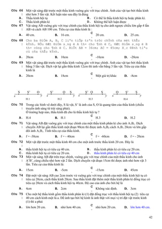 42
.
C©u 66
:
Một vật sáng đặt trước một thấu kính vuông góc với trục chính. Ảnh của vật tạo bởi thấu kính
nhỏ hơn 3 lần vật. Kết luận nào sau đây là đúng
A. Thấu kính hội tụ B. Có thể là thấu kính hội tụ hoặc phân kì.
C. Thấu kính phân kì D. Không thể kết luận được
C©u 67
:
Vật sáng AB vuông góc với trục chính của thấu kính hội tụ cho ảnh ngược chiều lớn gấp 4 lần
AB và cách AB 100 cm. Tiêu cự của thấu kính là :
A. 40 cm. B. 16 cm.
C
.
20 cm. D. 25 cm.
C©u 68
:
Cho ba ®iÓm A, B, C liªn tiÕp trªn trôc chÝnh cña mét thÊu
kÝnh. NÕu ®Æt ®iÓm s¸ng ë A th× cho ¶nh ë C, ®Æt ®iÓm s¸ng ë B
th× còng cho ¶nh ë C. BiÕt AB = 36cm; AC = 45cm; X¸c ®Þnh tiªu
cù cña thÊu kÝnh.
A. 20cm B. 10cm
C
.
-10cm D. -20cm
C©u 69
:
Một vật sáng đặt trước một thấu kính vuông góc với trục chính. Ảnh của vật tạo bởi thấu kính
bằng 3 lần vật. Dịch vật lại gần thấu kính 12cm thì ảnh vẫn bằng 3 lần vật. Tiêu cự của thấu
kính là
A. 20cm B. 18cm
C
.
Một giá trị khác D. -8cm
C©u 70
:
Trong các hình vẽ dưới đây, S là vật, S’ là ảnh của S, O là quang tâm của thấu kính (chiều
truyền ánh sáng từ trái sáng phải).
Ở trường hợp nào, thấu kính đã cho là thấu kính hội tụ ?
A. H.4 B. H.1
C
.
H.3 D. H.2
C©u 71
:
Vật sáng AB đặt vuông góc với trục chính của một thấu kính phân kì cho ảnh A1B1. Dịch
chuyển AB lại gần thấu kính một đoạn 90cm thì được ảnh A2B2 cách A1B1 20cm và lớn gấp
đôi ảnh A1B1. Tính tiêu cự của thấu kính.
A. f = -30cm B. f = - 40cm
C
.
f = -60cm D. f = - 20cm
C©u 72
:
Một vật đặt trước một thấu kính 40 cm cho một ảnh trước thấu kính 20 cm. Đây là
A. thấu kính hội tụ có tiêu cự 40 cm. B. thấu kính phân kì có tiêu cự 20 cm.
C. thấu kính hội tụ có tiêu cự 20 cm. D. thấu kính phân kì có tiêu cự 40 cm
C©u 73
:
Một vật sáng AB đặt trên trục chính, vuông góc với trục chính của một thấu kính cho ảnh
A’B’, cùng chiều nhỏ hơn vật 2 lần. Dịch chuyển vật đoạn 15cm thì được ảnh nhỏ hơn vật 3
lần. Tiêu cự của thấu kính là:
A. 15cm B. -5cm
C
.
-15cm D. 45cm
C©u 74
:
Đặt một vật sáng AB cao 2cm trước và vuông góc với trục chính của một thấu kính hội tụ có
tiêu cự 20cm, cách thấu kính 20cm. Sau thấu kính đặt thêm một thấu kính phân kì đồng trục có
tiêu cự 20cm và cách thấu kính hội tụ 40cm. Độ cao của ảnh cho bởi hệ là
A. 4cm B. 2cm
C
.
Không xác định. D. 3cm
C©u 75
:
Cho một hệ thấu kính gồm thấu kính phân kì (1) đặt đồng trục với thấu kính hội tụ (2) tiêu cự
40 cm cách kính một là a. Để ảnh tạo bởi hệ kính là ảnh thật với mọi vị trí đặt vật trước kính
(1) thì a phải
A. lớn hơn 20 cm. B. nhỏ hơn 40 cm.
C
.
nhỏ hơn 20 cm. D. lớn hơn 40 cm.
x x x x yyyy
S S’ O S’ O S S’ O S O S’ S
H.1 H.2 H.3 H.4
 