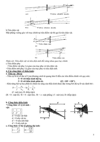 5
b.Tiêu diện vật
Mặt phẳng vuông góc với trục chính tại tiêu điểm vật thì gọi là tiêu diện vật.
Nhận xét: Tiêu diện vật và tiêu diện ảnh đối xứng nhau qua trục chính.
c.Tiêu điểm phụ
+Tiêu điểm vật phụ: Là giao của trục phụ và tiêu diện vật.
+Tiêu điểm ảnh phụ: Là giao của trục phụ và tiêu diện ảnh.
4. Các công thức về thấu kính:
a. Tiêu cự - Độ tụ
- Tiêu cự là trị số đại số f của khoảng cách từ quang tâm O đến các tiêu điểm chính với quy ước:
f > 0 với thấu kính hội tụ.
f < 0 với thấu kính phân kì. (|f| = OF = OF’)
- Khả năng hội tụ hay phân kì chùm tia sáng của thấu kính được đặc trưng bởi độ tụ D xác định bởi :
)
11
)(1(
1
21 RRn
n
f
D
mt
tk
(f : mét (m); D: điốp (dp))
(R > 0 : mặt lồi./ R < 0 : mặt lõm. /R = : mặt phẳng ) f : mét (m); D: điốp (dp))
b. Công thức thấu kính
* Công thức về vị trí ảnh -
vật:
1 1 1
'd d f
d > 0 nếu vật thật
d < 0 nếu vật ảo
d’ > 0 nếu ảnh thật
d' < 0 nếu ảnh ảo
c. Công thức về hệ số phóng đại ảnh:
'd
k
d
;
' 'A B
k
AB
 