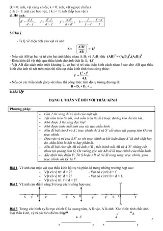 6
(k > 0: ảnh, vật cùng chiều; k < 0: ảnh, vật ngược chiều.)
( | k | > 1: ảnh cao hơn vật, | k | < 1: ảnh thấp hơn vật )
d. Hệ quả:
.
'
d f
d
d f
;
'.
'
d f
d
d f
. '
'
d d
f
d d
;
'f f d
k
f d f
5.Chú ý
- Tỉ lệ về diện tích của vật và ảnh:
- Nếu vật AB tại hai vị trí cho hai ảnh khác nhau A1B1 và A2B2 thì: (AB)2
= (A1B1)2
.(A2B2)2
- Điều kiện để vật thật qua thấu kính cho ảnh thật là: L 4.f
- Vật AB đặt cách màn một khoảng L, có hai vị trí của thấu kính cách nhau l sao cho AB qua thấu
kính cho ảnh rõ nét trên màn thì tiêu cự thấu kính tính theo công thức:
- Nếu có các thấu kính ghép sát nhau thì công thức tính độ tụ tương đương là:
B.BÀI TẬP
DẠNG 1. TOÁN VẼ ĐỐI VỚI THẤU KÍNH
Phƣơng pháp:
- Cần 2 tia sáng để vẽ ảnh của một vật.
- Vật nằm trên tia tới, ảnh nằm trên tia ló ( hoặc đường kéo dài tia ló)..
- Nhớ được 3 tia sáng đặc biệt
- Nhớ được tính chất ảnh của vật qua thấu kính
- Nếu đề bài cho S và S’, trục chính thì S và S’ cắt nhau tại quang tâm O trên
trục chính.
- Dựa vào vị trí của S,S’ so với trục chính ta kết luận được S’ là ảnh thật hay
ảo, thấu kính là hội tụ hay phân kì.
- Nếu đề bài cho vật AB và ảnh A’B’, tiến hành nối AB và A’B’ chúng cắt
nhau tại quang tâm O, Ox vuông góc với AB sẽ là trục chính của thấu kính.
- Xác định tiêu điểm F: Từ S hoặc AB vẽ tia SI song song trục chính, giao
trục chính với IS’ là F.
Bài 1. Vẽ ảnh của một vật qua thấu kính hội tụ và phân kì trong những trường hợp sau:
- Vật có vị trí: d > 2f - Vật có vị trí: d = f
- Vật có vị trí: d = 2f - Vật có vị trí: 0 < d < f.
- Vật có vị trí: f < d < 2f
Bài 2. Vẽ ảnh của điểm sáng S trong các trường hợp sau:
Bài 3. Trong các hình xy là trục chính O là quang tâm, A là vật, A’
là ảnh. Xác định: tính chất ảnh,
loại thấu kính, vị trí các tiêu điểm chính?
F '
F
OS S '
F
OF S'
F O F
yx
A '
A
yx
A'
A
 